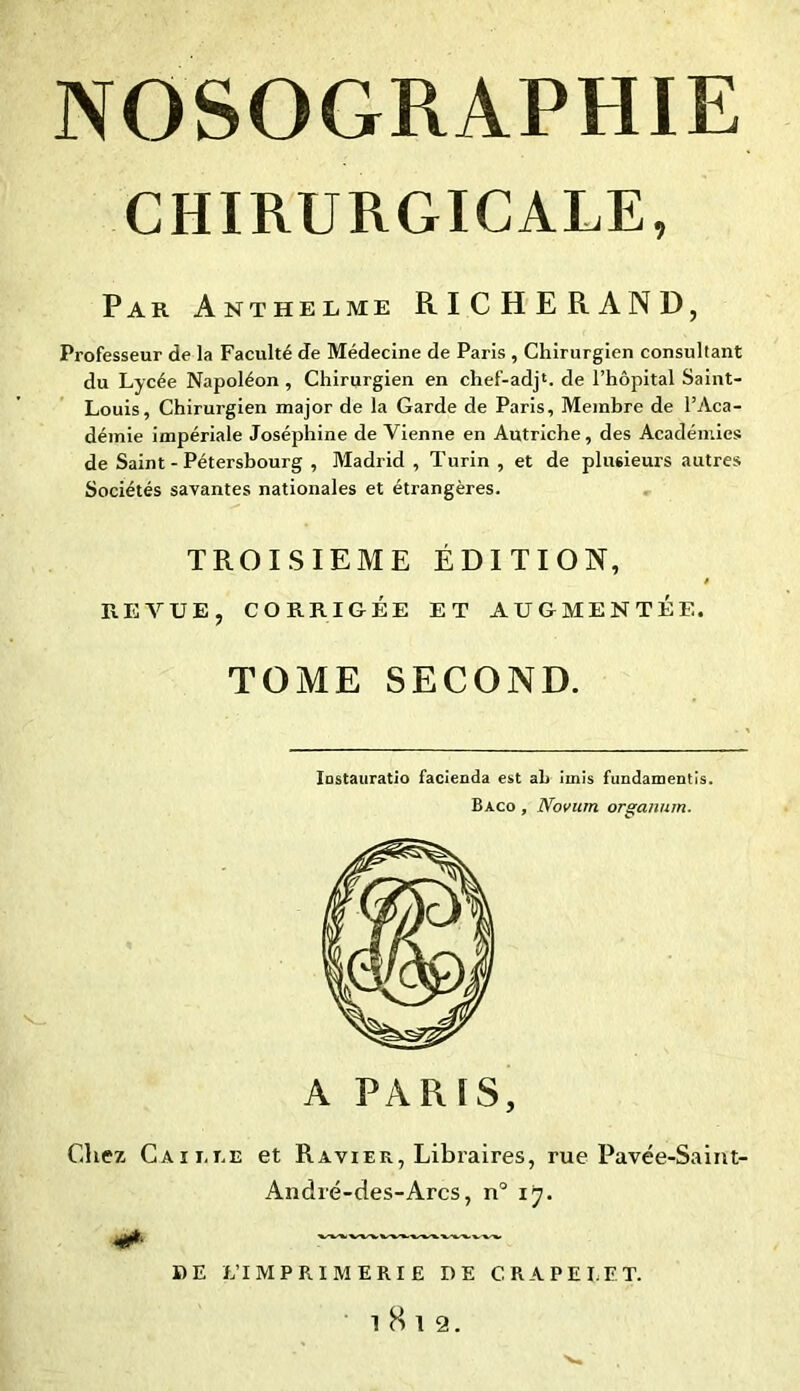 CHIRURGICALE, Par Anthelme RICHERAND, Professeur de la Faculté de Médecine de Paris , Chirurgien consultant du Lycée Napoléon, Chirurgien en chef-adj1. de l’hôpital Saint- Louis, Chirurgien major de la Garde de Paris, Membre de l’Aca- démie impériale Joséphine de Vienne en Autriche, des Académies de Saint-Pétersbourg , Madrid , Turin , et de plusieurs autres Sociétés savantes nationales et étrangères. TROISIEME ÉDITION, REVUE, CORRIGÉE ET AUGMENTÉE. TOME SECOND. Instauratio facienda est ah imis fundamentis. Baco , Novum organum. A PAR ïS, Citez Caille et Ravier, Libraires, rue Pavée-Saint- André-des-Arcs, n° ij. I) E L’IMPRIMERIE DE C RAPE LE T. l8l2.