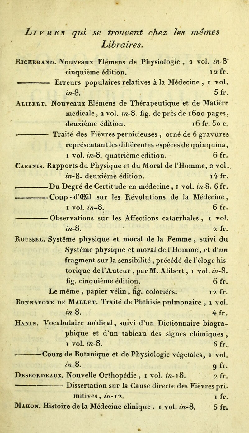 Livres qui se trouvent chez les mêmes Libraires. Richerand. Nouveaux Elémens de Physiologie , 3 vol. *>2-8' cinquième édition, 12 fr. — ■ ■ Erreurs populaires relatives à la Médecine , i vol. in-8. 5 fr. Alibert. Nouveaux Elémens de Thérapeutique et de Matière médicale, 2 vol. 2/2-8. fig. de près de 1600 pages, deuxième édition. ifi fr. 5o c. Traité des Fièvres pernicieuses , orné de 6 gravures représentant les différentes espèces de quinquina, 1 vol. in-8. quatrième édition. 6 fr. Cabanis. Rapports du Physique et du Moral de l’Homme, 2 vol. in-8. deuxième édition. i4 fr. • Du Degré de Certitude en médecine, 1 vol. in-8. 6fr. ——— Coup - d’ÛEil sur les Révolutions de la Médecine, I vol. in-8. 6 fr. ■ Observations sur les Affections catarrhales , 1 vol. in-8. ' 2 fr. Roussel. Système physique et moral de la Femme , suivi du Système physique et moral de l’Homme, et d’un fragment sur la sensibilité , précédé de l’éloge his- torique de l’Auteur , par M. Alibert, 1 vol. in-S. fig. cinquième édition. 6 fr. Le même , papier vélin, fig. coloriées. 12 fr. Eonnafoxe de Mallet. Traité de Phthisie pulmonaire , 1 vol. in-8. 4 fr. Hanin. Vocabulaire médical, suivi d’un Dictionnaire biogra- phique et d’un tableau des signes chimiques , 1 vol. in-8. 6 fr. ■ Cours de Botanique et de Physiologie végétales, 1 vol. in-8. g fr. Desbordeaux. Nouvelle Orthopédie , 1 vol. in-18. 2 fr. ~ Dissertation sur la Cause directe des Fièvres pri- mitives, in-12. 1 fr.