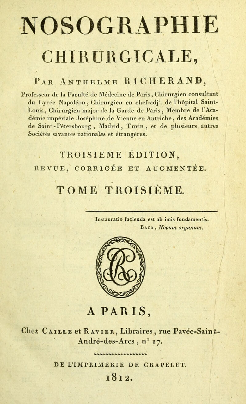 CHIRURGICALE, Par Anthelme RICHERAND, Professeur de la Faculté de Médecine de Paris, Chirurgien consultant du Lycée Napoléon, Chirurgien en chef-adj1. de l’hôpital Saint- Louis, Chirurgien major de la Garde de Paris, Membre de l’Aca- démie impériale Joséphine de Vienne en Autriche, des Académies de Saint-Pétersbourg, Madrid, Turin, et de plusieurs autres Sociétés savantes nationales et étrangères. TROISIEME ÉDITION, REVUE, CORRIGÉE ET AUGMENTÉE. TOME TROISIÈME. Iastauratio facienda est ab irais fundamentis. Baco , Novwn organum. A PARIS, Chez Caille et Ravier, Libraires, rue Pavée-Saint- André-des-Arcs, n° 17. DE L’IMPRIMERIE DF. CRAPELET. l8l2.
