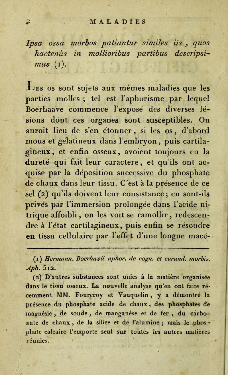 Ipsa ossa morbos patiuntur similes iis , quos hactenùs in mollioribus partibus descripsi- mus (i). Xjes os sont sujets aux mêmes maladies que les parties molles ; tel est l’aphorisme par lequel Boérhaave commence l’exposé des diverses lé- sions dont ces organes sont susceptibles. On auroit lieu de s’en étonner, si les os, d’abord mous et gélatineux dans l’embryon, puis cartila- gineux, et enfin osseux, avoient toujours eu la dureté qui fait leur caractère, et qu’ils ont ac- quise par la déposition successive du phosphate de chaux dans leur tissu. C’est à la présence de ce sel (2) qu’ils doivent leur consistance ; en sont-ils privés par l’immersion prolongée dans l’acide ni- trique affoibli, on les voit se ramollir , redescen- dre à l’état cartilagineux, puis enfin se résoudre en tissu cellulaire par l’effet d’une longue macé- (1) Hermann. Boerhavii aphor. de cogn. et curand. morbii. Aph. 512. (2) D’autres substances sont unies à la matière organisée dans le tissu osseux. La nouvelle analyse qu’en ont faite ré- cemment MM. Fourcroy et Yauquelin , y a démontré la présence du phosphate acide de chaux , des phosphates de magnésie , de soude, de manganèse et de fer , du carbo- nate de chaux, de la silice et de l’alumine; mais le phos- phate calcaire l’emporte seul sur toutes les autres matières réunies.