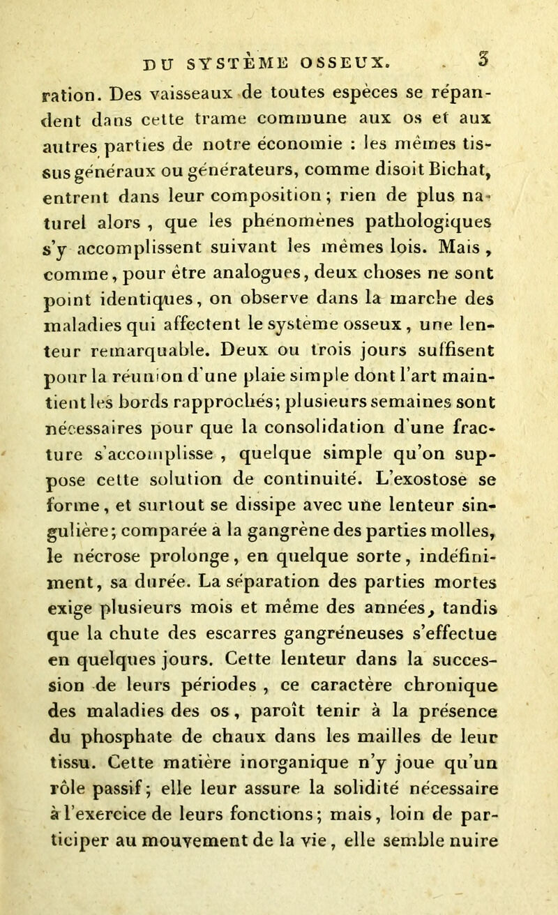 ration. Des vaisseaux de toutes espèces se répan- dent dans cette trame commune aux os et aux autres parties de notre économie : les mêmes tis- sus généraux ou générateurs, comme disoit Bichat, entrent dans leur composition ; rien de plus na* turel alors , que les phénomènes pathologiques s’y accomplissent suivant les mêmes lois. Mais , comme, pour être analogues, deux choses ne sont point identiques, on observe dans la marche des maladies qui affectent le système osseux, une len- teur remarquable. Deux ou trois jours suffisent pour la réunion d'une plaie simple dont l’art main- tient les bords rapprochés; plusieurs semaines sont nécessaires pour que la consolidation d une frac- ture s’accomplisse , quelque simple qu’on sup- pose cette solution de continuité. L’exostose se forme, et surtout se dissipe avec une lenteur sin- gulière; comparée a la gangrène des parties molles, le nécrose prolonge, en quelque sorte, indéfini- ment, sa durée. La séparation des parties mortes exige plusieurs mois et même des années, tandis que la chute des escarres gangréneuses s’effectue en quelques jours. Cette lenteur dans la succes- sion de leurs périodes , ce caractère chronique des maladies des os, paroît tenir à la présence du phosphate de chaux dans les mailles de leur tissu. Cette matière inorganique n’y joue qu’un rôle passif; elle leur assure la solidité nécessaire à l’exercice de leurs fonctions; mais, loin de par- ticiper au mouvement de la vie, elle semble nuire