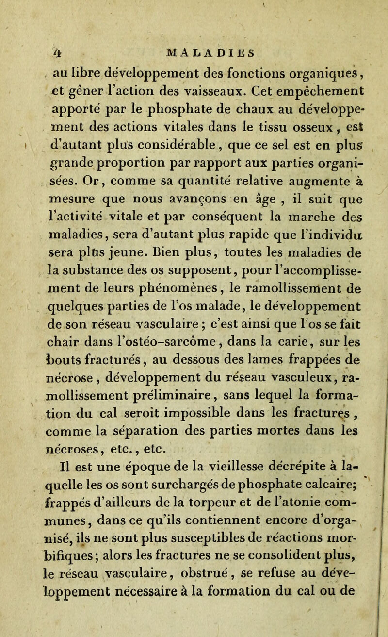 au libre développement des fonctions organiques, et gêner l’action des vaisseaux. Cet empêchement apporté par le phosphate de chaux au développe- ment des actions vitales dans le tissu osseux, est d’autant plus considérable, que ce sel est en plus grande proportion par rapport aux parties organi- sées. Or, comme sa quantité relative augmente à mesure que nous avançons en âge , il suit que l’activité vitale et par conséquent la marche des maladies, sera d’autant plus rapide que l’individu sera plüs jeune. Bien plus, toutes les maladies de la substance des os supposent, pour l’accomplisse- ment de leurs phénomènes, le ramollissement de quelques parties de l’os malade, le développement de son réseau vasculaire ; c’est ainsi que l'os se fait chair dans l’ostéo-sarcôme, dans la carie, sur les bouts fracturés, au dessous des lames frappées de nécrose , développement du réseau vasculeux, ra- mollissement préliminaire, sans lequel la forma- tion du cal seroit impossible dans les fractures , comme la séparation des parties mortes dans les nécroses, etc., etc. Il est une époque de la vieillesse décrépite à la- quelle les os sont surchargés de phosphate calcaire; frappés d’ailleurs de la torpeur et de l’atonie com- munes, dans ce qu’ils contiennent encore d’orga- nisé, ils ne sont plus susceptibles de réactions mor- bifiques; alors les fractures ne se consolident plus, le réseau vasculaire, obstrué, se refuse au déve- loppement nécessaire à la formation du cal ou de