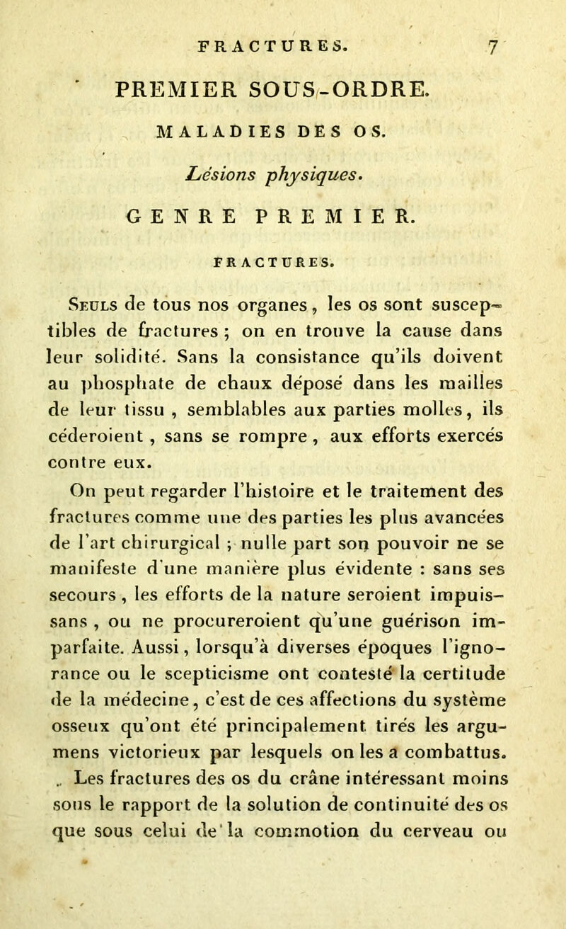 PREMIER SOUS-ORDRE. MALADIES DES OS. Lésions physiques. GENRE PREMIER. FRACTURES. Seuls de tous nos organes , les os sont suscep- tibles de fractures ; on en trouve la cause dans leur solidité. Sans la consistance qu’ils doivent, au phosphate de chaux déposé dans les mailles de leur tissu , semblables aux parties molles, ils céderoient , sans se rompre , aux efforts exercés contre eux. On peut regarder l’histoire et le traitement des fractures comme une des parties les plus avancées de l’art chirurgical ; nulle part son pouvoir ne se manifeste d'une manière plus évidente : sans ses secours, les efforts de la nature seroient impuis- sans , ou ne procureroient qu’une guérison im- parfaite. Aussi, lorsqu’à diverses époques l’igno- rance ou le scepticisme ont contesté la certitude de la médecine, c’est de ces affections du système osseux qu’ont été principalement, tirés les argu- mens victorieux par lesquels on les a combattus. Les fractures des os du crâne intéressant moins sous le rapport de la solution de continuité des os que sous celui de là commotion du cerveau ou
