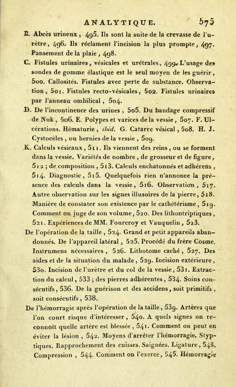 ANALYTIQUE. b'jü B. Abcès urineux , 49^. Us sont la suite de la crevasse de l’u- rètre, 496. Ils réclament l’incision la plus prompte, 497' Pansement de la plaie, 49^* C. Fistules urinaires, vésicales et urétrales, 499* L’usage des sondes de gomme élastique est le seul moyen de les guérir, 5oo. Callosités. Fistules avec perte de substance. Observa- tion, 5oi. Fistules recto-vésicales, 5o2. Fistules urinaires par l’anneau ombilical, 5o4* D. De l’incontinence des urines , 5o5. Du bandage compressif de Nnk , 5o6. E. Polypes et varices de la vessie, 607. F. Ul- cérations. Hématurie , ibid. G. Catarre vésical, 5o8. H. J. Cystocèles , ou hernies de la vessie , 5og. K. Calculs vésicaux, 511. Ils viennent des reins , ou se forment dans la vessie. Variétés de nombre , de grosseur et de figure, 512 ; de composition , 513. Calculs enchatonnés et adhérens , 514. Diagnostic, 5i5. Quelquefois rien n’annonce la pré- sence des calculs dans la vessie, 5i6. Observation, 617. Autre observation sur les signes illusoires de la pierre, 518. Manière de constater son existence par le cathétérisme, 5ig. Comment on juge de son volume, 520. Des lithontriptiques, 621. Expériences de MM. Fourcroy et Vauquelin, 5ï3. De l’opération de la taille , 524. Grand et petit appareils aban- donnés. De l’appareil latéral , 525. Procédé du frère Cosme. Instrumens nécessaires, 526. Lithotome caché, 527. Des aides et de la situation du malade , 529. Incision extérieure, 53o. Incision de l’urètre et du col de la vessie, 531. Extrac- tion du calcul, 533 ; des pierres adhérentes, 534. Soins con- sécutifs , 536. De la guérison et des accidens, soit primitifs , soit consécutifs, 538. De l’hémorragie après l’opération de la taille, 53g. Artères que l’on court risque d’intéresser, 54<>. A quels signes on re- connoît quelle artère est blessée, 541. Comment on peut en éviter la lésion , 54^. Moyens d’arrêter l’hémorragie. Styp- tiques. Rapprochement des cuisses. Saignées. Ligature, 548. Compression , 544- Comment on l’exerce, 545. Hémorragie