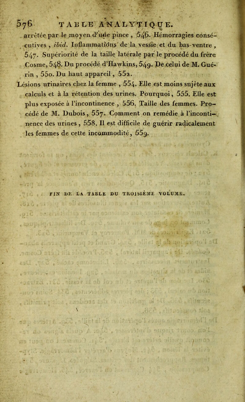 576 TAULE ANALYTIQUE, arrêtée par le moyen d;ude pince , 546. Hémorragies consé- cutives , ibid. Inflammations' de la vessie et du bas-ventre , 547. Supériorité de la taille latérale par le procédé du frère Cosme, 548. Du procédé d’Hawkins, 549. De celui de M. Gué- rin , 55o. Du haut appareil, 55a. Lésions urinaires chez la femme , 554. Elle est moins sujète aux calculs et à la rétention des urines. Pourquoi, 555. Elle est plus exposée à l’incontinence , 556. Taille des femmes. Pro- cédé de M. Dubois, 557. Comment on remédie à l’inconti- nence des urines , 558. Il est difficile de guérir radicalement les femmes de cette incommodité, 55g. FIN 1>K LA TABLE DU TROISIEME VOLUME.