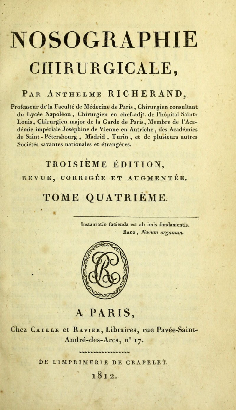 CHIRURGICALE, Par Anthelme RICHERAND, Professeur de'la Faculté de Médecine de Paris , Chirurgien consultant du Lycée Napoléon , Chirurgien en chef-adj1. de l’hôpital Saint- Louis, Chirurgien major de la Garde de Paris, Membre de l’Aca- démie impériale Joséphine de Vienne en Autriche, des Académies de Saint-Pétersbourg , Madrid , Turin , et de plusieurs autres Sociétés savantes nationales et étrangères. TROISIÈME ÉDITION, REVUE, CORRIGÉE ET AUGMENTÉE. TOME QUATRIÈME. Iostauratlo facienda est ab imïs fundamentis. Bàco , Novuin organum. DE L’IMPRIMERIE DE CRAPELET. l8l2.
