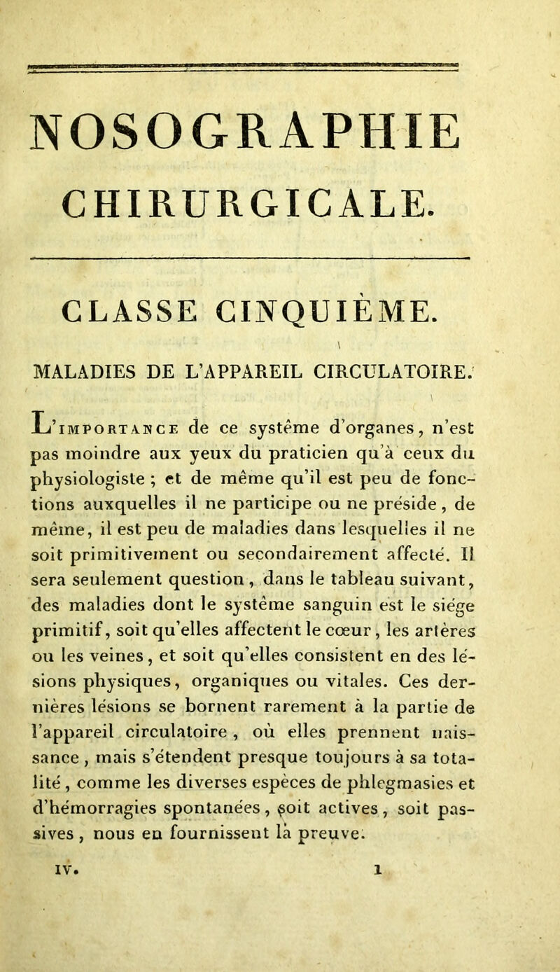 CHIRURGICALE. CLASSE CINQUIÈME. \ MALADIES DE L’APPAREIL CIRCULATOIRE. ... : i. y ' .. ■ . . ' \ L’importance de ce système d'organes, n’est pas moindre aux yeux du praticien qu’à ceux du physiologiste ; et de même qu’il est peu de fonc- tions auxquelles il ne participe ou ne préside, de même, il est peu de maladies dans lesquelles il ne soit primitivement ou secondairement affecté. Il sera seulement question , dans le tableau suivant, des maladies dont le système sanguin est le siège primitif, soit qu elles affectent le cœur, les artères ou les veines, et soit qu’elles consistent en des lé- sions physiques, organiques ou vitales. Ces der- nières lésions se bornent rarement à la partie de l’appareil circulatoire , où elles prennent nais- sance , mais s’étendent presque toujours à sa tota- lité , comme les diverses espèces de phlegmasies et d’hémorragies spontanées, $oit actives, soit pas- sives , nous en fournissent là preuve.