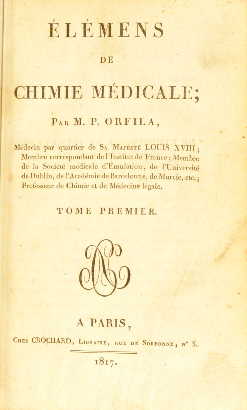 DE * CHIMIE MÉDICALE; Par M. P. ORFILA, T > Médecin par quartier de Sa Majesté LOUIS XVITI ■ Membre correspondant de l’Institut de France; Membre de la Société médicale d’Fmulation, de l’Université de Dublin, de l’Académie de Barcelonne, de Murcie, etc. ; Professeur de Chimie et de Médecine légale. TOME PREMIER. A PARIS, Chez CROCHARD, Libraire, rue de Sorbonne, n° 3 1817.