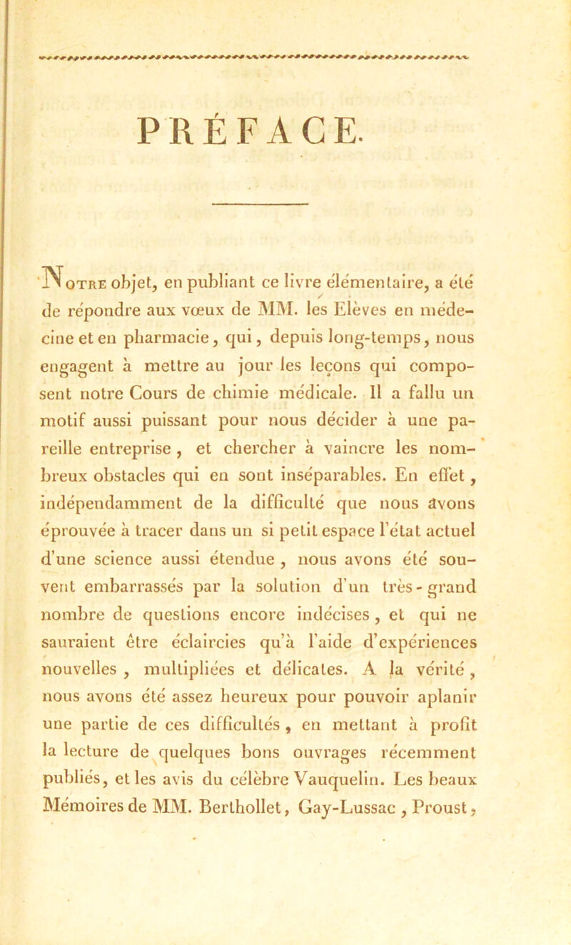 iN otre objet, en publiant ce livre élémentaire, a été / • de répondre aux vœux de MM. les Elèves en méde- cine et en pharmacie, qui, depuis long-temps, nous engagent à mettre au jour les leçons qui compo- sent notre Cours de chimie médicale. 11 a fallu un motif aussi puissant pour nous décider à une pa- reille entreprise , et chercher à vaincre les nom- breux obstacles qui en sont inséparables. En effet, indépendamment de la difficulté que nous avons éprouvée à tracer dans un si petit espace l’état actuel d’une science aussi étendue , nous avons été sou- vent embarrassés par la solution d’un très-grand nombre de questions encore indécises , et qui ne sauraient être éclaircies qu’à l’aide d’expériences nouvelles , multipliées et délicates. A la vérité, nous avons été assez heureux pour pouvoir aplanir une partie de ces difficultés , en mettant à profit la lecture de quelques bons ouvrages récemment publiés, et les avis du célèbre Vauquelin. Les beaux Mémoires de MM. Berthollet, Gay-Lussac , Proust,