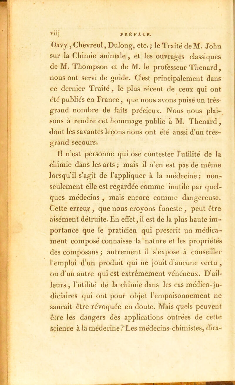 Davy, Chevreul, Dulong, etc. ; le Traité deM. John sur la Chimie animale , et les ouvrages classiques de M. Thompson et de M. le professeur Thénard, nous ont servi de guide. C’est principalement dans ce dernier Traité, le plus récent de ceux qui ont été publiés en France, que nous avons puisé un très- grand nombre de faits précieux. Nous nous plai- sons à rendre cet hommage public à M. Thénard, dont les savantes leçons nous ont été aussi d’un très- grand secours. Il n’est personne qui ose contester Futilité de la chimie dans les arts ; mais il n’en est pas de même lorsqu’il s’agit de l’appliquer à la médecine ; non- seulement elle est regardée comme inutile par quel- ques médecins , mais encore comme dangereuse. Cette erreur , que nous croyons funeste , peut être aisément détruite. En effet, il est de la plus haute im- portance que le praticien qui prescrit un médica- ment composé connaisse la nature et les propriétés des composans ; autrement il s’expose à conseiller l’emploi d’un produit qui ne jouit d’aucune vertu , ou d’un autre qui est extrêmement vénéneux. D’aib leurs , Futilité de la chimie dans les cas médico-ju- diciaires qui ont pour objet l’empoisonnement ne saurait être révoquée en doute. Mais quels peuvent être les dangers des applications outrées de cette science à la médecine? Les médecins-chimistes, dira-