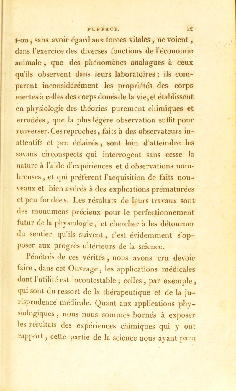 t-on, sans avoir égard aux forces vitales , ne voient, dans l’exercice des diverses fonctions de l’économie «animale , que des phénomènes analogues à ceux qu’ils observent dans leurs laboratoires ; ils com- parent inconsidérément les propriétés des corps inertes à celles des corps douésde la vie, et établissent en physiologie des théories purement chimiques et erronées, que la plus légère observation su Ait pour renverser. Ces reproches, faits à des observateurs iu- attenlifs et peu éclairés , sont loin d'atteindre les savans circonspects qui interrogent sans cesse la nature à l’aide d expériences et d observations nom- breuses , et qui préfèrent l’acquisition de faits nou- veaux et bien avérés à des explications prématurées et peu fondées. Les résultats de leurs travaux sont des monumens précieux pour le perfectionnement futur de la physiologie, et chercher à les détourner du sentier qu’ils suivent, c’est évidemment s’op- poser aux progrès ultérieurs de la science. Pénétrés de ces vérités , nous avons cru devoir faire, dans cet Ouvrage, les applications médicales dont 1 utilité est incontestable; celles, par exemple, qui sont du ressort de la thérapeutique et de la ju- risprudence médicale. Quant aux applications phy- siologiques , nous nous sommes bornés «à exposer les résultats des expériences chimiques qui y ont rapport, celte partie de la science nous ayant paru