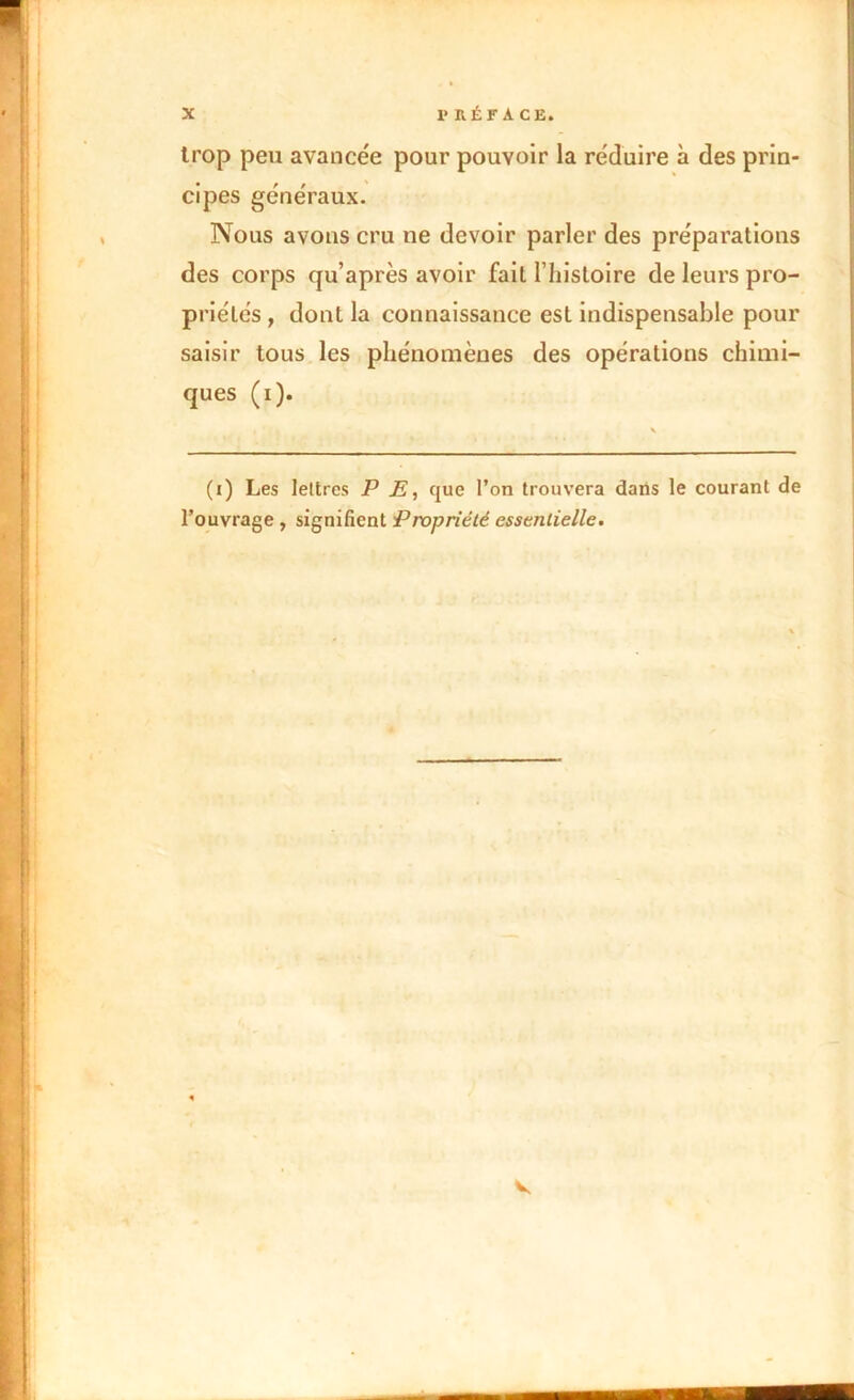 trop peu avancée pour pouvoir la réduire à des prin- cipes généraux. Nous avons cru ne devoir parler des préparations des corps qu’après avoir fait l’histoire de leurs pro- priétés , dont la connaissance est indispensable pour saisir tous les phénomènes des opérations chimi- ques (i). (i) Les lettres P E, que l’on trouvera dans le courant de l’ouvrage , signifient Propriété essentielle. V