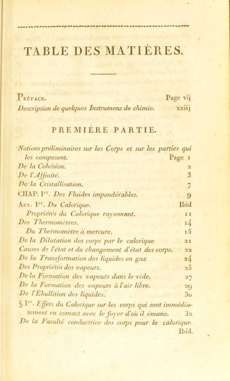 TABLE DES MATIÈRES. Préface. Page vij Description de quelques Instrument de chimie. xxiij PREMIÈRE PARTIE. Notions préliminaires sur les Corps et sur les parties qui les composent. Page 1 De la Cohésion. 2 De l’slfjmité. 3 De la Cristallisation. 7 CHAP. Ier. Des Fluides impondérables. 9 Art. Ier. Du Calorique. Ibid Propriétés du Calorique rayonnant. 11 Des Thermomètres. *4 Du Thermomètre à mercure. i5 De la Dilatation des corps par le calorique 21 Causes de l’état et du changement d’état des corps. 22 De la Transformation des liquides en gaz 24 Des Propriétés des vapeurs. 25 De la Formation des vapeurs dans le vide. 27 De la Formation des vapeurs à l’air libre. 29 De l’Ébullition des liquides. 3o § P ' • Effets du Calorique sur les coips qui sont immédia- tement en contact avec le forer d’où il émane. 32 De la Iacuité conductrice des corps pour le calorique.