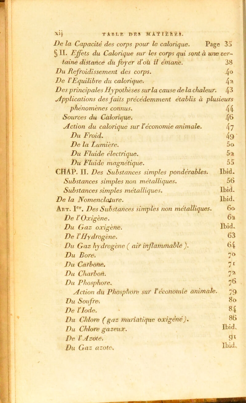 ■*)} tànlr. niîs màïîfefiEJ. De la Capacité des corps pour le calorique. Page 35 § IL Effets du Calorique sur les corps qui sont à une cer- taine distance du foyer d’où il émane. 38 Du Refroidissement des corps. 4° De VEquilibre du calorique. 4a Des principales Hypothèses sur la cause de la chaleur. Applications des faits précédemment établis à plusieurs phénomènes connus. Sources du Calorique. Action du calorique sur l’économie animale. Du Froid. De la Lumière. Du Fluide électrique. Du Fluide magnétique. CHAP. II. Des Substances simples pondérables. Substances simples non métalliques. Substances simples métalliques. De la Nomenclature. Abt. Ier. Des Substances simples non métalliques. De V O xigène. Du Gaz o.ri gène. De l’Hydrogène. Du Gaz hydrogène ( air inflammable ). Du Bore. Du Carbone. Du Charbon. Du Phosphore. Action du Phosphore sur r économie animale. Du Soufre. De l’Iode. Du Chlore ( gaz muriatique oxigéné). Du Chlore gazeux. De V Azote. Du Gaz azote. 44 46 47 49' 5o 52 55 Ibid. 56 Ibid. Ibid. 6o 6a Ibid. 63 64 7° 71 72 76 79 80 84 86 Ibid. 9» Ibid*