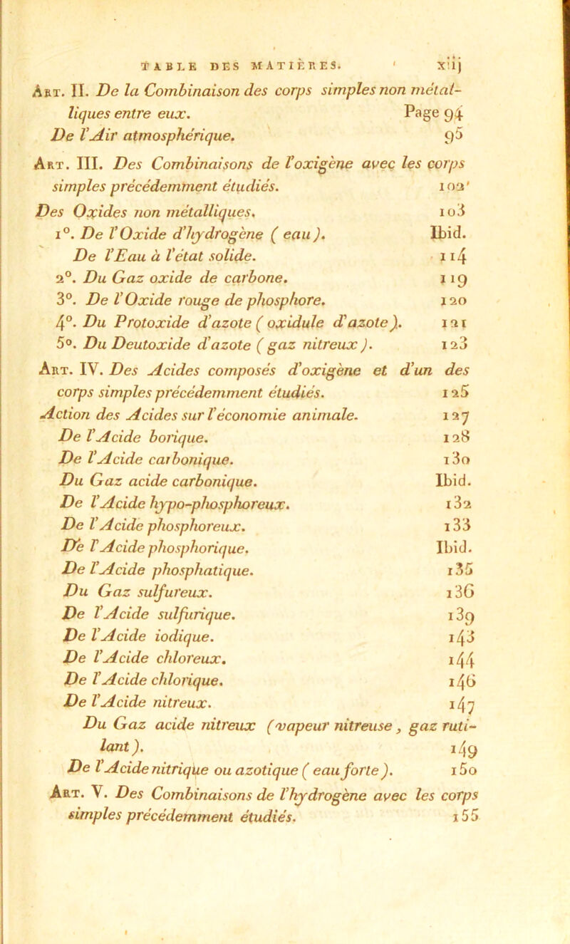 Art. II. De la Combinaison des corps simples non métal- liques entre eux. Page 94 De l’Air atmosphérique. 95 Art. III. Des Combinaisons de Voxigene avec les corps simples précédemment étudiés. 102' Des Oxides non métalliques. io3 i°. De l’Oxide d’hydrogène ( eau J. Ibid. De l’Eau à l’état solide. n4 2°. Du Gaz oxide de carbone. JI9 3°. De l’Oxide rouge de phosphore. 120 4°. Du Protoxide d’azote ( oxidule d'azote). 121 5°. Du Deutoxide d’azote ( gaz nitreux J. 123 Art. IV. Des Acides composés d’oxigène et d’un des corps simples précédemment étudiés. I 25 Action des Acides sur ïéconomie animale. 12 7 De l'Acide borique. 128 De l’Acide carbonique. i3o Du Gaz acide carbonique. Ibid. De l’Acide hjpo-pliosphoreux. i32 De l’Acide phosphoreux. i33 De T Acide phosphorique. Ibid. De l’Acide phosphatique. i35 Du Gaz sulfureux. i3G De l’Acide sulfurique. i39 De l’Acide iodique. i43 De l’Acide chloreux. *44 De l’Acide chlorique. 146 De l’Acide nitreux. i4; Du Gaz acide nitreux ( 'vapeur nitreuse , gaz ruti- lant ). i49 De l Acide nitrique ou azotique ( eau forte ). i5o Art. V. Des Combinaisons de l’hydrogène avec les corps simples précédemment étudiés. 155