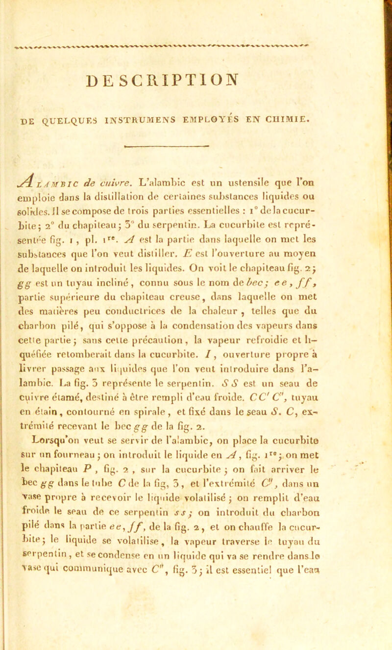 DE QUELQUES INSTRUMENS EMPLOYES EN CHIMIE. Jl lambic de cuivre. L’alambic est un ustensile que l’on emploie dans la distillation de certaines substances liquides ou solkles.il se compose de trois parties essentielles : i°delacucur- bile; 2° du chapiteau ■ 5° du serpentin. La cucurbite est repré- sentée fig. i , pl. ire. A est la partie dans laquelle on met les substances que l’on veut distiller. E est l’ouverture au moyen de laquelle on introduit les liquides. On voit le chapiteau fig. 2 j g g est un tuyau incliné, connu sous le nom de bec-, ee, ff, partie supérieure du chapiteau creuse, dans laquelle on met des matières peu conductrices de la chaleur , telles que du charbon pilé, qui s’oppose à la condensation des vapeurs dans cette partie j sans cette précaution , la vapeur refroidie et li- quéfiée retomberait dans la cucurbite. /, ouverture propre à livrer passage aux liquides que l’on veut introduire dans l’a- lambic. La fig. 5 représente le serpentin. SS est un seau de cuivre étamé, destiné à être rempli d’eau froide. CC' C, tuyau en étain, contourné en spirale, et fixé dans le seau «S1. C, ex- trémité recevant le bec g g de la fig. 2. Lorsqu’on veut se servir de l’alambic, on place la cucurbite sur un fourneau $ on introduit le liquide en A, fig. iIe; on met le chapiteau P , fig. 2 , sur la cucurbite j on fait arriver le bec g g dans le tube C de la fig, 5 , et l’extrémité C- , dans un vase propre à recevoir le liquide volatilisé ; on remplit d’eau froide le seau de ce serpentin ss ; on introduit du charbon pilé dans la partie ee,Jf, de la fig. 2, et on chauffe la cucur- bite j le liquide se volatilise, la vapeur traverse le tuyau du serpentin , et se condense en un liquide qui va se rendre dans lo T a »e qui communique avec C, fig. 3j il est essentiel que l’eau