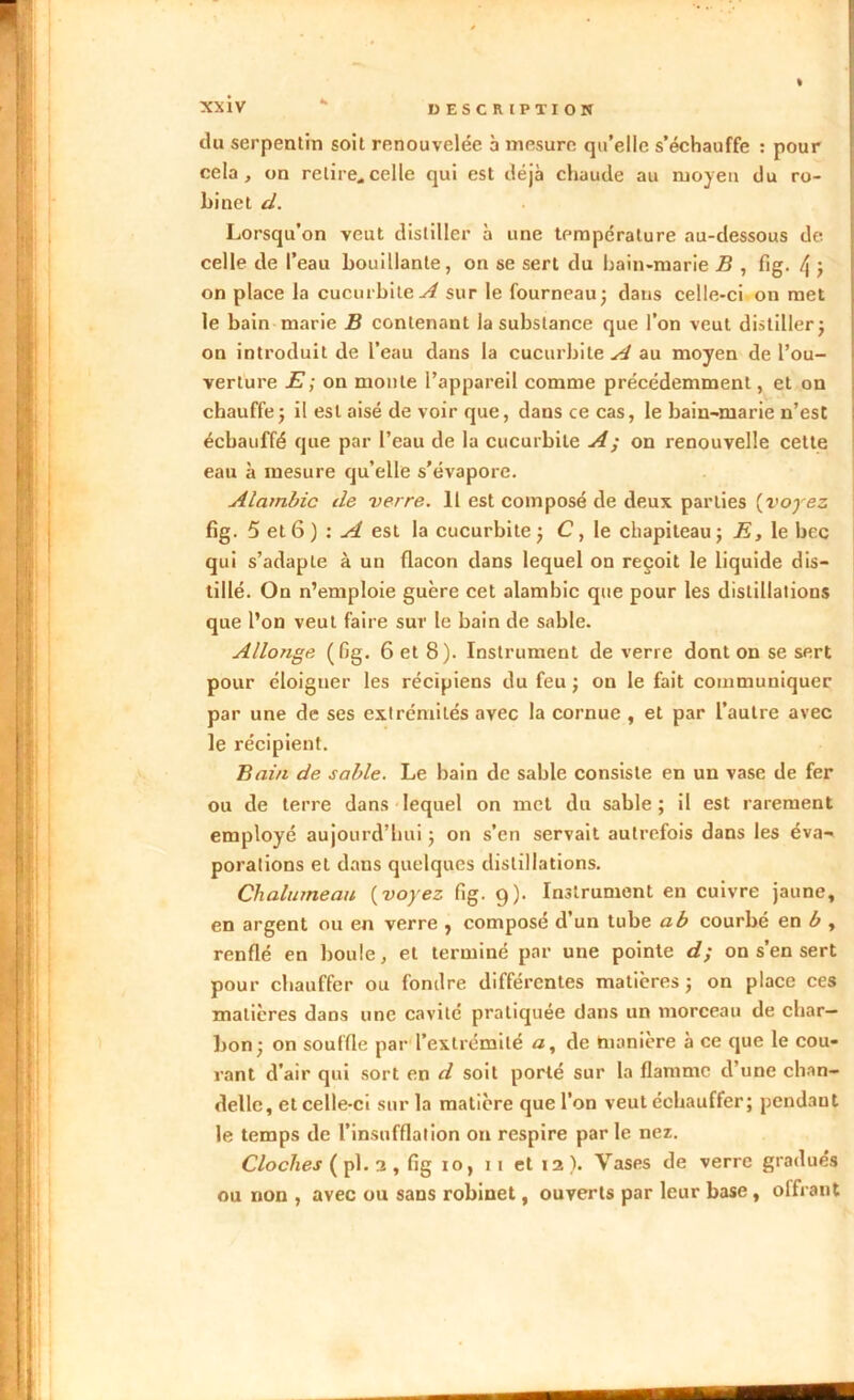 du serpentin soit renouvelée a mesure qu’elle s’échauffe : pour cela, on relire.celle qui est déjà chaude au moyen du ro- binet cl. Lorsqu’on veut distiller à une température au-dessous de celle de l’eau bouillante, on se sert du bain-marie B , fig. [\ ; on place la cucurbite^/ sur le fourneau; dans celle-ci on met le bain marie B contenant la substance que l’on veut distiller; on introduit de l’eau dans la cucurbile.^ au moyen de l’ou- verture E; on monte l’appareil comme précédemment, et on chauffe ; il est aisé de voir que, dans ce cas, le bain-marie n’est échauffé que par l’eau de la cucurbile A ; on renouvelle cette eau à mesure qu’elle s’évapore. Alambic de verre. 11 est composé de deux parties {voyez fig. 5 et 6 ) : A est la cucurbile ; C, le chapiteau; E, le hcc qui s’adapte à un flacon dans lequel on reçoit le liquide dis- tillé. On n’emploie guère cet alambic que pour les distillations que l’on veut faire sur le bain de sable. Allonge (fig. 6 et 8). Instrument de verre dont on se sert pour éloigner les récipiens du feu ; on le fait communiquer par une de ses extrémités avec la cornue , et par l’autre avec le récipient. Bain de sable. Le bain de sable consiste en un vase de fer ou de terre dans lequel on met du sable; il est rarement employé aujourd’hui ; on s’en servait autrefois dans les éva- porations et dans quelques distillations. Chalumeau {voyez fig. 9). Instrument en cuivre jaune, en argent ou en verre , composé d’un tube a b courbé en b , renflé en boule, et terminé par une pointe d; on s’en sert pour chauffer ou fondre différentes matières ; on place ces matières dans une cavité pratiquée dans un morceau de char- bon; on souffle par l’extrémité a, de manière à ce que le cou- rant d’air qui sort en d soit porté sur la flamme d’une chan- delle, et celle-ci sur la matière que l’on veut échauffer; pendant le temps de l’insufflation on respire par le nez. Cloches ( pl. 2 , fig 10, 11 et 12 ). Vases de verre gradués ou non , avec ou sans robinet, ouverts par leur base , offrant