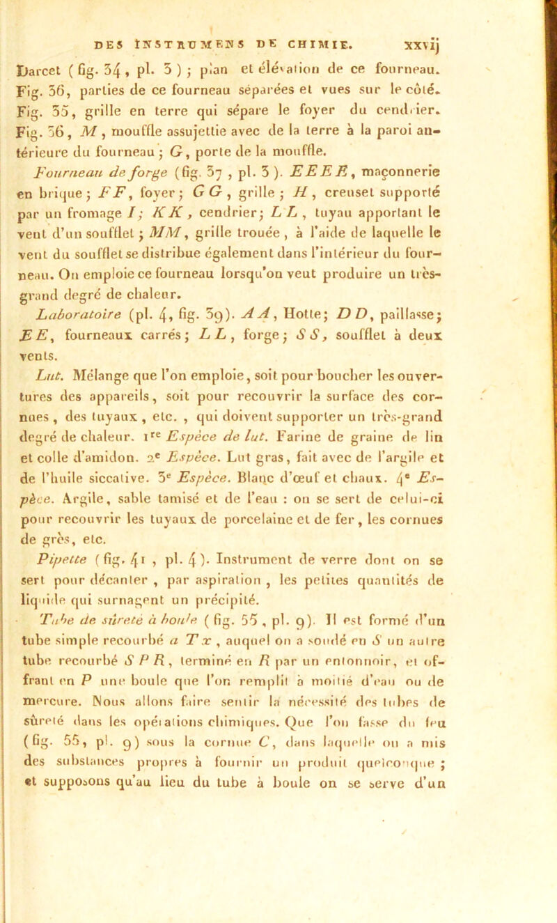 DES ÎÏTST RD AïF.U S DE CHIMIE. XX\ij Ilarcct ( Gg. 54 * pl. 5); pian el élévation de ce fourneau. Fig. 56, parties de ce fourneau séparées el vues sur le côté. Fig. 55, grille en terre qui sépare le foyer du cendrier. Fig. 56, M, mouffle assujettie avec de la terre à la paroi an- térieure du fourneau ; G, porte de la mouffle. Fourneau de forge (fig. 5n , pl. 5 ). EEEE, maçonnerie en briquej FF, foyer; GG, grille; H, creuset supporté par un fromage I ; K K , cendrier; L L , tuyau apportant le vent d’un soufflet ; MM, grille trouée , à l’aide de laquelle le vent du soufflet se distribue également dans l’intérieur du four- neau. On emploie ce fourneau lorsqu’on veut produire un très- grand degré de chaleur. Laboratoire (pl. 4» Gg- 5g). AA, Hotte; DD, paillasse; EE, fourneaux carrés; LL, forge; SS, soufflet à deux vents. Lut. Mélange que l’on emploie, soit pour boucher les ouver- tures des appareils, soit pour recouvrir la surface des cor- nues, des tuyaux, etc. , qui doivent supporter un très-grand degré de chaleur. 1te Espèce de lut. Farine de graine de lin et colle d’amidon. ?.e Espèce. Lut gras, fait avec de l’argile et de l’huile siccative. 5e Espèce. Blanc d’œuf et chaux. 4e Es- pèce. Argile, sable tamisé et de l’eau : on se sert de celui-ci pour recouvrir les tuyaux de porcelaine el de fer, les cornues de grès, etc. Pipette ( Gg. 4t , pl. 4)- Instrument de verre dont on se sert pour décanter , par aspiration , les petites quantités de liquide qui surnagent un précipité. Tube de sûreté à hotde ( Gg. 55 , pl. 9). Il est formé d’un tube simple recourbé a Tx , auquel on a soudé pn S un autre tube recourbé S R R , terminé en R par un entonnoir, et of- frant en P une boule que l’on remplit b moitié d’eau ou de mercure. Nous allons faire sentir la nécessité des tubes de sûreté dans les opéiations chimiques. Que l’on fasse do feu ( Gg. 55, pi. 9) sous la cornue C, dans laquelle on a mis des substances propres à fournir un produit quelconque ; «t supposons qu’au lieu du tube à boule on se serve d’un