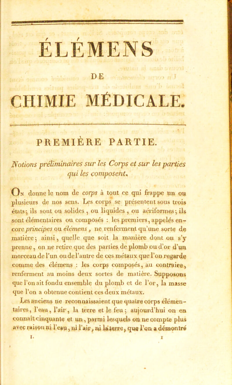 ÉLÉMENS / î*j if r,' < ;üil> i» / : j v'A È D E • • . I 'f. î 1 »> , • < t { I ■* , I lit * J . ■ L CHIMIE MÉDICALE. PREMIÈRE PARTIE. Notions préliminaires sur les Corps et sur les parties qui les composent. On donne le nom de corps à tout ce qui frappe un ou plusieurs de nos sens. Les corps se présentent sous trois états• ils sont ou solides , ou liquides , ou aériformes-, ils sont élémentaires ou composés : les premiers, appelés en- core principes ou élémens ne renferment qu’une sorte de matièrej ainsi, quelle que soit la manière dont on s’y prenne, on ne retire que des parties de plomb ou d’or d’un morceau de l’un ou de l’autre de ces métaux que l’on regarde comme des élémens : les corps composés, au contraire, renferment au moins deux sortes de matière. Supposons que l’on ait fondu ensemble du plomb et de l’or, la masse que l’on a obtenue contient ces deux métaux. Les anciens ne reconnaissaient que quatre corps élémen- taires, l’eau, l’air, la terre et le feu 5 aujourd’hui on en connaît cinquante et un, parmi lesquels on ne compte plus avec raison ni l’eau, ni l’air, ni laierre, que l’on a démontré I