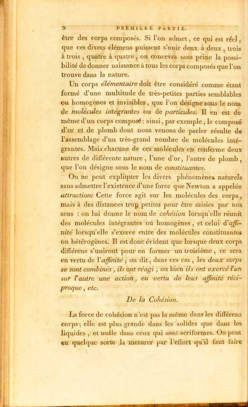 être des corps composés. Si l’on admet, ce qui est réel ^ que ces divers élémens puissent s’unir deux à deux , trois à trois , quatre à quatre, on concevra sans peine la possi- bilité de donner naissance à tous les corps composés que l’on trouve dans la nature. Un corps élémentaire doit être considéré comme étant formé d’une multitude de très-petites parties semblables ou homogènes et invisibles, que l’on désigne sous le nom de molécules intégrantes ou de particules. Il en est de môme d’un corps composé : ainsi, par exemple, le composé d’or et de plomb dont nous venons de parler résulte de l’assemblage d’un très-grand nombre de molécules inté- grantes. Mais chacune de ces molécules en renferme deux autres de différente nature , l’une d’or, l’autre de plomb , que l’on désigne sous le nom de constituantes. On ne peut expliquer les divers phénomènes, naturels sans admettre l’existence d’une force que Newton a appelée attraction: Cette force agit sur les molécules des corps, mais à des distances trop petites pour être saisies par nos sens : on lui donne le nom de cohésion lorsqu’elle réunit des molécules intégrantes ou homogènes, et celui à'affi- nité lorsqu’elle s’exerce entre des molécules constituantes ou hétérogènes. Il est donc évident que lorsque deux corps dillérens s’uniront pour en former un troisième, ce sera en vertu de l'affinité ,• on dit, dans ces cas , les deux coips se sont combinés , ils ont réagi, ou bien ils ont exercé l’un sur l’autre une action, en vertu de leur affinité réci- proque , etc. De la Cohésion. La force de cohésion n’est pas la même dans les différens corps ; elle est plus grande dans les solides que dans les liquides , et nulle dans ceux qui sont aériformes. On peut eu quelque sorte la mesurer par l’etibrt qu’il faut faire