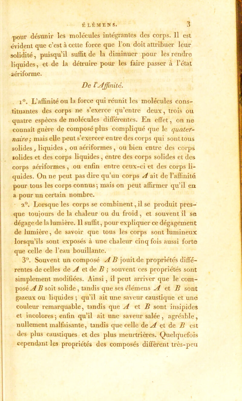 ■pour désunir les molécules intégrantes des corps. Il est évident que c’est à cette force que l’on doit attribuer leur solidité, puisqu’il suffit de la diminuer pour les rendre liquides, et de la détruire pour les faire passer à l’état aériforme. De VAffinité. i°. L’affinité ou la force qui réunit les molécules cons- tituantes des corps ne s’exerce qu’entre deux, trois ou quatre espèces de molécules différentes. En effet, on ne connaît guère de composé plus compliqué que le quater- naire; mais elle peut s’exercer entre des corps qui sont tous solides, liquides , ou aériformes , ou bien entre des corps solides et des corps liquides , entre des corps solides et des corps aériformes , ou enfin entre ceux-ci et des corps li- quides. On ne peut pas dire qu’un corps A ait de l’affinité pour tous les corps connus-, mais on peut affirmer qu’il en a pour un certain nombre. 2°. Lorsque les corps se combinent, il se produit pres- que toujours de la chaleur ou du froid, et souvent il se dégage de la lumière. 11 suffit, pour expliquer ce dégagement de lumière, de savoir que tous les corps sont lumineux lorsqu’ils sont exposés à une chaleur cinq fois aussi forte que celle de l’eau bouillante. 3°. Souvent un composé A B jouit de propriétés diffé- rentes de celles de A et de B ; souvent ces propriétés sont simplement modifiées. Ainsi, il peut arriver que le com- posé A B soit solide, tandis que ses élémens A et B sont gazeux ou liquides -, qu’il ait une saveur caustique et une couleur remarquable, tandis que A et B sont insipides et incolores ; enfin qu’il ait une saveur salée , agréable, nullement malfaisante, tandis que celle de A et de B est des plus caustiques et des plus meurtrières. Quelquefois cependant les propriétés des composés diffèrent très-peu