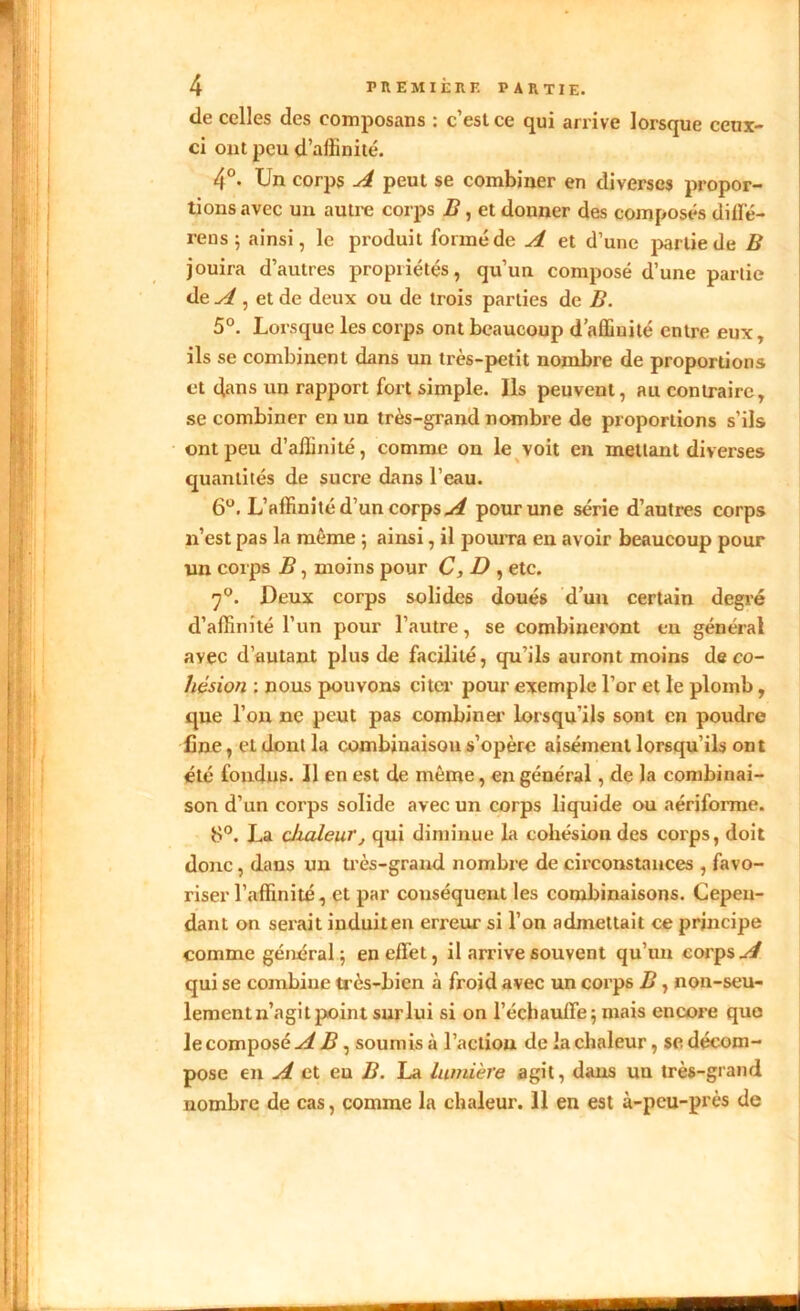 de celles des eomposans : c’est ce qui arrive lorsque ceux- ci ont peu d’affinité. 4°- Un corps A peut se combiner en diverses propor- tions avec un autre corps B, et donner des composés diffé- rons ; ainsi, le produit formé de A et d’une partie de B jouira d’autres propriétés, qu’un composé d’une partie de A , et de deux ou de trois parties de B. 5°. Lorsque les corps ont beaucoup d’affiuité entre eux, ils se combinent dans un très-petit nombre de proportions et dans un rapport fort simple. Ils peuvent, au contraire, se combiner en un très-grand nombre de proportions s’ils ont peu d’affinité, comme on le voit en mettant diverses quantités de sucre dans l’eau. 6°. L’affinité d’un corps A pour une série d’autres corps n’est pas la même ; ainsi, il pourra en avoir beaucoup pour un corps B, moins pour C, D , etc. y°. Deux corps solides doués d’un certain degré d’affinité l’un pour l’autre, se combineront en général avec d’autant plus de facilité, qu’ils auront moins de co- hésion : nous pouvons citer pour exemple l’or et le plomb, que l’on ne peut pas combiner lorsqu’ils sont en poudre line, et dont la combinaison s’opère aisément lorsqu’ils ont été fondus. Il en est de même, en général, de la combinai- son d’un corps solide avec un corps liquide ou aériforme. 8°. La chaleurj qui diminue la cohésion des corps, doit donc, dans un très-grand nombre de circonstances , favo- riser l’affinité, et par conséquent les combinaisons. Cepen- dant on serait induit en erreur si l’on admettait ce principe comme général 5 en effet, il arrive souvent qu’un corps A qui se combine très-bien à froid avec un corps B, non-seu- lemenln’agitpoint surlui si on l’échauffe; mais encore que le composé A B , soumis à l’action de la chaleur, se décom- pose en A et eu B. La lumière agit, dans un très-grand nombre de cas, comme la chaleur. 11 en est à-peu-près de