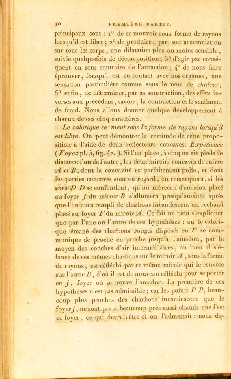 principaux sont : i° de se mouvoir sous forme de rayons lorsqu’il est libre*, 2° de produire, par son accumulation sur tous les corps , une dilatation plus ou moins sensible , suivie quelquefois de décomposition; 3° d’agir par consé- quent en sens contraire de l’attraction; 4° de nous faire éprouver, lorsqu’il est en contact avec nos organes, une sensation particulière connue sous le nom de chaleur-y 5° enfin, de déterminer, par sa soustraction, des effets in- verses aux précédens, savoir , la contraction et le sentiment de froid. Nous allons donner quelque développement à chacun de ces cinq caractères. Le calorique se meut sous Informe de rayons lorsqu'il est libre. On peut démontrer la certitude de cette propo- sition à l’aide de deux réflecteurs concaves. Expérience ( Voyez pl. 5, fig. !\i. ). Si l’on place , à cinq ou six pieds de distance l’un de l’autre , les deux miroirs concaves de cuivre A et B, dont la concavité est parfaitement polie, et dont les parties concaves sont en regard, on remarquera , si les axes D D se confondent, qu’un morceau d’amadou placé au foyer f du miroir B s’allumera presqu’aussitôt après que l’on aura rempli de charbons incandescens un réchaud placé au foyer Pdu miroir A. Ce fait ne peut s’expliquer que par l’une ou l’autre de ces hypothèses : ou le calori- que émané des charbons rouges disposés en F se com- munique de proche en proche jusqu à 1 amadou, par le moyen des couches d’air intermédiaires, ou bien il s’é- lance de ces mêmes charbons sur le miroir A , sous la forme de rayons , est réfléchi par ce même miroir qui le renvoie sur l’autre P, d’où il est de nouveau réfléchi pour se porter en J, foyer où se trouve l’amadou. La première de ces hypothèses n’est pas admissible; car les points P P, beau- coup plus proches des charbons incandescens que le foyer/, ne sont pas à beaucoup près aussi chauds que l’est ce foyer, ce qui devrait être si on 1 admettait ; nous de-