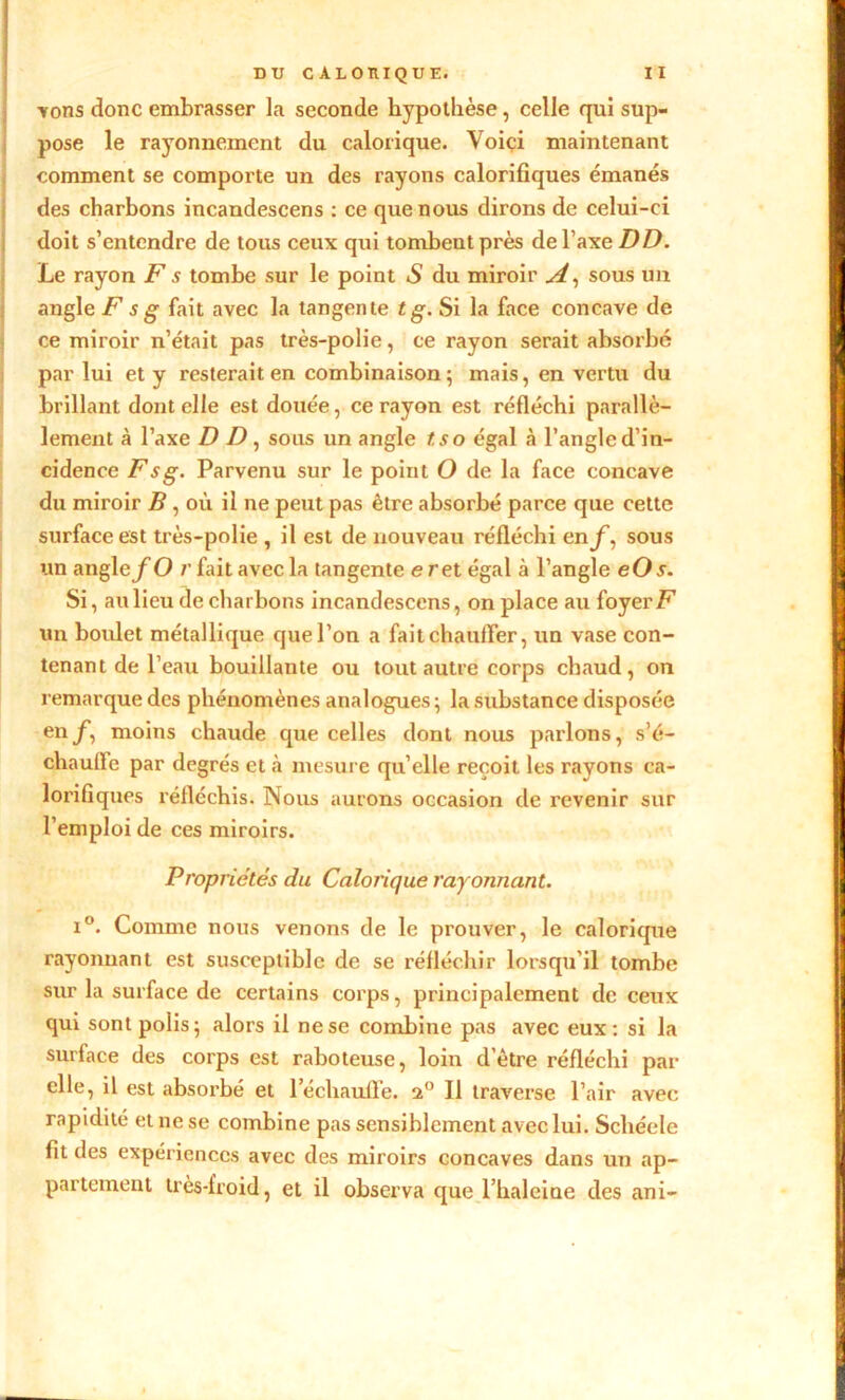 vons donc embrasser la seconde hypothèse, celle qui sup- pose le rayonnement du calorique. Voici maintenant comment se comporte un des rayons calorifiques émanés des charbons incandescens : ce que nous dirons de celui-ci doit s’entendre de tous ceux qui tombent près de l’axe DD. Le rayon Fs tombe sur le point S du miroir A, sous un angle F s g fait avec la tangente Si la face concave de ce miroir n’était pas très-polie, ce rayon serait absorbé par lui et y resterait en combinaison; mais, en vertu du brillant dont elle est douée, ce rayon est réfléchi parallè- lement à l’axe D D, sous un angle tso égal à l’angle d’in- cidence F s g. Parvenu sur le point O de la face concave du miroir B , où il ne peut pas être absorbé parce que cette surface est très-polie , il est de nouveau réfléchi en f, sous un angle/-O r fait avec la tangente e ret égal à l’angle eOs. Si, au lieu de charbons incandescens, on place au foyer F un boulet métallique que l’on a fait chauffer, un vase con- tenant de l’eau bouillante ou tout autre corps chaud, on remarque des phénomènes analogues ; la substance disposée en f, moins chaude que celles dont nous parlons, s’é- chauffe par degrés et à mesure qu’elle reçoit les rayons ca- lorifiques réfléchis. Nous aurons occasion de revenir sur l’emploi de ces miroirs. Propriétés du Calorique rayonnant. i°. Comme nous venons de le prouver, le calorique rayonnant est susceptible de se réfléchir lorsqu'il tombe sur la surface de certains corps, principalement de ceux qui sont polis; alors il ne se combine pas avec eux: si la surface des corps est raboteuse, loin d’ètre réfléchi par elle, il est absorbé et réchauffe, 2° II traverse l’air avec rapidité et ne se combine pas sensiblement avec lui. Schéele fit des expériences avec des miroirs concaves dans un ap- partement très-froid, et il observa que l’haleiae des ani-