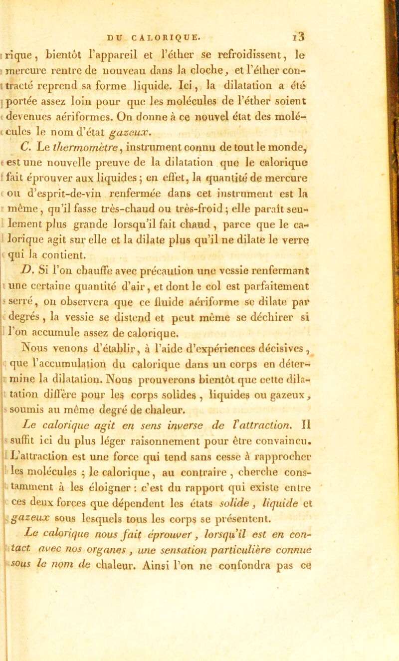 rique, bientôt l’appareil et l’éther se refroidissent, le mercure rentre de nouveau dans la cloche, et l'éther con- tracté reprend sa forme liquide. Ici, la dilatation a été poi'tée assez loin pour que les molécules de l’éther soient devenues aériformes. On donne à ce nouvel état des molé- i cules le nom d’état gazeux. C. Le thermomètre, instrument connu de tout le monde, t est une nouvelle preuve de la dilatation que le calorique fait éprouver aux liquides ; en effet, la quantité de mercure ou d’esprit-de-vin renfermée dans cet instrument est la même, qu’il fasse très-chaud ou très-froid ; elle paraît seu- lement plus grande lorsqu’il fait chaud, parce que le ca- lorique agit sur elle et la dilate plus qu’il ne dilate le verre qui la contient. d. si r on chauffe avec précaution une vessie renfermant une certaine quantité d’air, et dont le col est parfaitement serré, on observera que ce iluide aériforme se dilate par degrés , la vessie se distend et peut même se déchirer si l’on accumule assez de calorique. Nous venons d’établir, à l’aide d’expériences décisives , que l’accumulation du calorique dans un corps en déter- mine la dilatation. Nous prouverons bientôt que cette dila- tation diffère pour les corps solides , liquides ou gazeux, soumis au même degré de chaleur. Le calorique agit en sens inverse de Vattraction. Il suffit ici du plus léger raisonnement pour être convaincu. L’attraction est une force qui tend sans cesse à rapprocher les molécules } le calorique, au contraire , cherche cons- tamment à les éloigner : c’est du rapport qui existe entre ces deux forces que dépendent les états solide , liquide et gazeux 6ous lesquels tous les corps se présentent. Le calorique nous fait éprouver, lorsqu'il est en con- tact avec nos organes, une sensation particulière connue sous le nom de chaleur. Ainsi l’on ne confondra pas ce