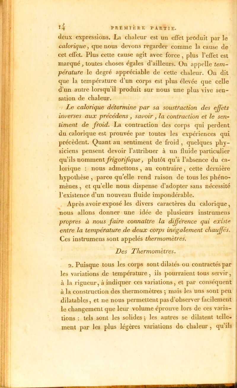 \ ! deux expressions. La chaleur est un effet produit par le calorique, que nous devons regarder comme la cause de cet effet. Plus cette cause agit avec force, plus l’effet est marqué , toutes choses égales d’ailleurs. On appelle tem- pérature le degré appréciable de cette chaleur. Ou dit que la température d’un corps est plus élevée que celle d’un autre lorsqu’il produit sur nous une plus vive sen- sation de chaleur. Le calorique détermine par sa soustraction des effets inverses aux précédons, savoir, la contraction et le sen- timent de froid. La contraction des corps qui perdent du calorique est prouvée par toutes les expériences qui précèdent. Quant au sentiment de froid , quelques phy- siciens pensent devoir l’attribuer à un fluide particulier qu’ils nomment frigorifique, plutôt qu’à l’absence du ca- lorique : nous admettons , au contraire, cette dernière hypothèse , parce qu’elle rend raison de tous les phéno- mènes , et qu’elle nous dispense d’adopter sans nécessité l’existence d’un nouveau fluide impondérable. Après avoir exposé les divers caractères du calorique, nous allons donner une idée de plusieurs instrumens propres à nous faire connaître la différence qui existe entre la température de deux corps inégalement chauffés. Ces instrumens sont appelés thermomètres. Des Thermomètres. les variations de température, ils pourraient tous servir, à la rigueur, à indiquer ces variations, et par conséquent à la construction des thermomètres ; mais les uns sont peu dilatables, et ne nous permettent pas d’observer facilement le changement que leur volume éprouve lors de ces varia- tions : tels sont les solides 5 les autres se dilatent telle- ment par les plus légères variations de chaleur, qu’ils «