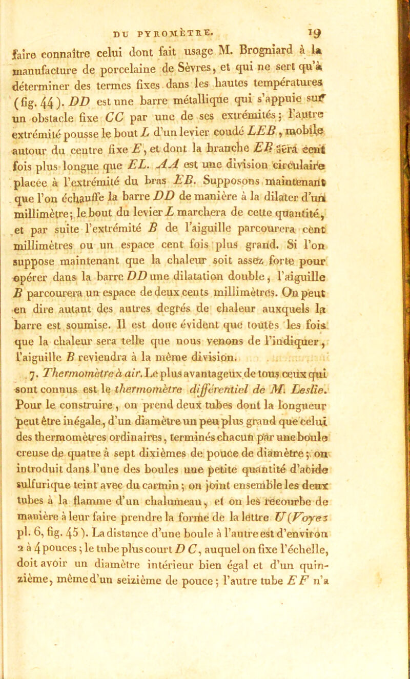 DU PYR.0 MÈTRE. *9 faire connaître celui dont fait usage M. Brogniard à la manufacture de porcelaine de Sevres, et qui ne sert qu à déterminer des termes fixes dans les hautes températuies (fig. 44). DD est une barre métallique qui s’appuie suif- un obstacle fixe CC par une de ses extrémités j lautic extrémité pousse le bout Z d’un levier coudé LE B, mobile autour du centre fixe E, et dont la bi'anche EB Sera cent fois plus longue que EL. jtdl est une division circulaire placée à l’extrémité du bras EB. Supposons maintenant que l’on échau/Fe la barre DD de manière à la dilater d’un millimètre; le bout du levier Z marchera de cette quantité, et par suite l’extrémité B de l’aiguille parcourera cùnt millimètres ou un espace cent fois plus grand. Si l’on suppose maintenant que la chaleur soit assez forte pour opérer dans la barre DD une dilatation double, l’aiguille B parcourera un espace de deux cents millimètres. On peut en dire autant des autres degrés de chaleur auxquels la barre est soumise. Il est donc évident que loutfcs les fois que la chaleur sera telle que nous venons de l’indiquer, l’aiguille B reviendra à la même division. 7. Thermomètre à air. Le plus avantageux de tous ceux qui sont connus est le thermomètre différentiel de M. Leslie. Pour le construire , on prend deux tubes dont la longueur peut être inégale , d’un diamètre un peu plus grand que celui des thermomètres ordinaires, terminés chacun par une boule creuse de quatre à sept dixièmes de pouce de diamètre on introduit dans l’une des boules une petite quantité d’afcide sulfurique teint avec du carmin ; on joint ensemble les deux tubes à la flamme d’un chalumeau, et on les recourbe de manière à leur faire prendre la forme de la lettre U(Eoyez ph fii fig- 45 )• La distance d’une boule à l’autre est d’environ 2 à 4 pouces ; le tube plus court D C, auquel on fixe l’échelle, doit avoir un diamètre intérieur bien égal et d’un quin- zième, même d’un seizième de pouce; l’autre tube EF n’a