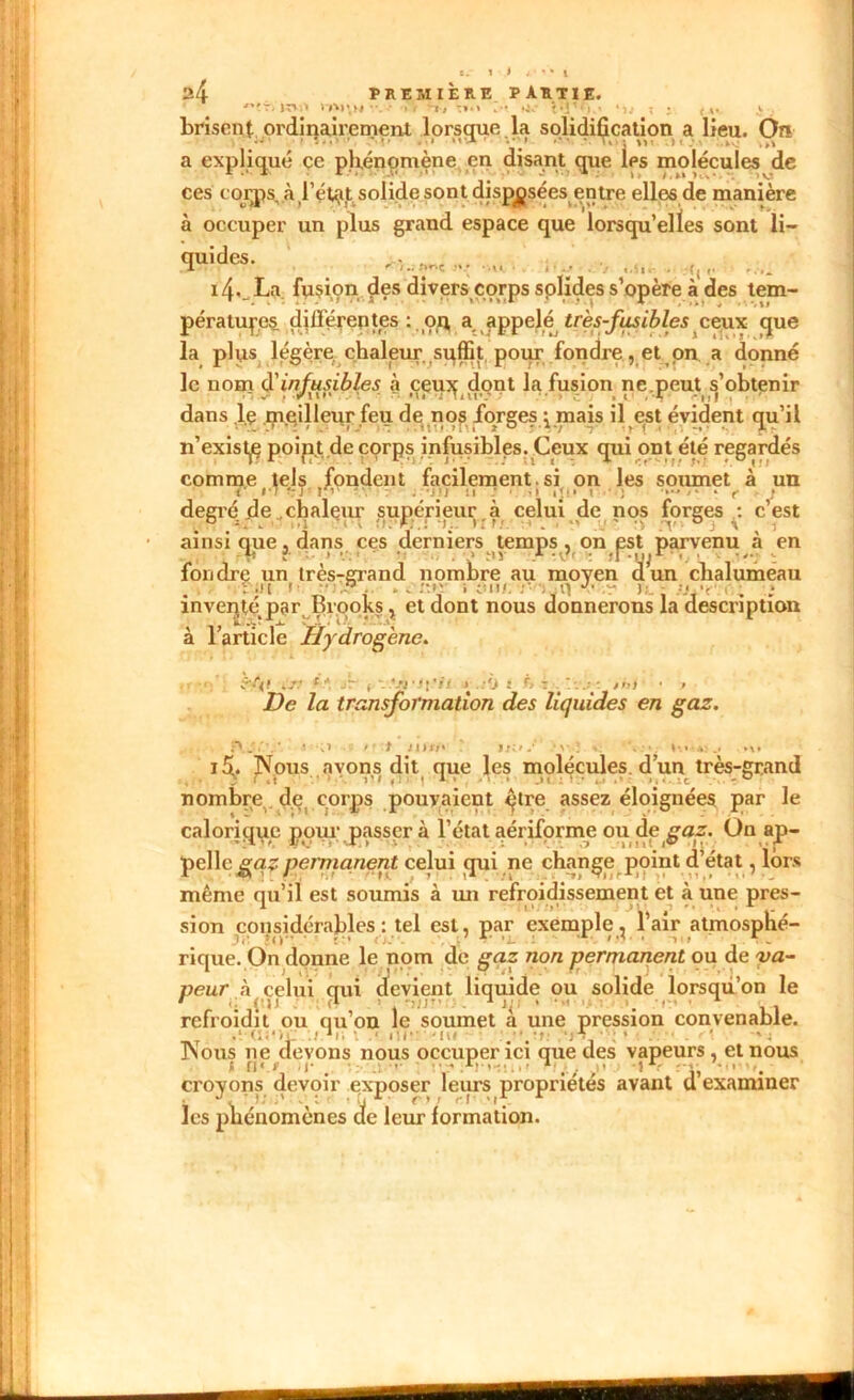 *► 1 .# A1 V* l PREMIÈRE PARTIE. , jr»i> >A)\m ••. • ». T, ■:».» **«_*j%- t»i,M 24 brisent ordinairement lorsque, la solidification a lieu. On a expliqué ce phénomène en disant que les molécules de ces corps, à,l’état solide sont disposées entre elles de manière à occuper un plus grand espace que lorsqu’elles sont li- 'Stàfar ' ■ ; mx • ù ■ . . . .... i4._La fusion fies divers corps solides s’opère à des tem- pératures différentes : oq, a appelé très-fusibles ceux que la plus légère, chaleur, suffit pour fondre, et on a donné le nom d'infusibles à ceuydont la fusion ne,peut s’obtenir dans l.ç qieilleur feu de nos forges pmais il est évident qu’il n’exist^e poipjt.de corps infusibles. Ceux qui ont été regardés comme tels fondent facilement. si on les soumet à un C »'7 ?:!' ! ; j !» ti ■ >1 \ ■ • ; ..... . r . degréde ..chaleur supérieur,à celui de nos forges^: c’est ainsi que, dans ces derniers temps , on est parvenu «à en -V r ••• * • . . .> t»v „* ‘\Jr : tr-ufr ’. • ; fondre un très-grand nombre au moyen dun chalumeau • ■' - , - - * cii.c .■’ »jp . “ u. - us? .* mveijte^par piooks ? et dont nous donnerons la description à l’article Hydrogène. ..v *'•*. jr1 ( t j :'j j f> i ;»» • » De la transformation des liquides en gaz. t ■;> »• t JI1III ' »»:».•' • v : V . .. »... ...... .1. j 5. Nous avons dit que les molécules, d’un très-grand ; r .t 1 *. »! 1 ^1 1 • « ‘ .» I : 1 ' . • Iy.:c • • - 0 nombre de. corps pouvaient qtre assez éloignées par le calorique pour passer à l’état aériforme ou de gaz. On ap- pelle gaz permanent celui qui ne change point d’état, lors même qu’il est soumis à un refroidissement et à une pres- sion considérables : tel est, par exemple^ 1 air atmosphé- rique. On donne le nom de gaz non permanent ou de va- peur à celui qui devient liquide ou solide lorsqu’on le 1 a eu >V * ' . ’ vi refroidit ou qu on le soumet a une pression convenable. .! .)i|i . 'i!/-- -lu ' ’ » ; Nous ne devons nous occuper ici que des vapeurs, et nous i fi') )|* . -.:••• • • .rr >• 1 ■ 1, croyons devoir exposer leurs propriétés avant cl examiner • : y. i ' t n *■ r * > n r les phénomènes de leur formation.