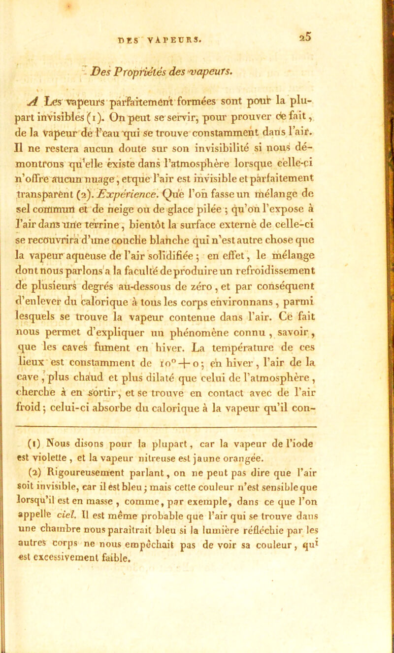 CES VAl’EüRS. Des Propiiêlés des vapeurs. A Les vapeurs parfaitement formées sont pont la plu- part invisibles (i). On peut se servir, pour prouver de fait, de la Vapeur de l’eau 'qui se trouve constamment dans l’air. Il ne restera aucun doute sur son invisibilité si nous dé- montrons qu’elle existe dans l’atmosphère lorsque celle-ci n’offre aucun nuage, cttjue l’air est invisible et parfaitement transparènt (2). Expérience. Que l’on fasse un mélange de sel commun et de neige ou de glace pilée ; qu’on l’expose à l’air dans une terrine, bientôt la surface externe de celle-ci se recouvrira d’une couche blanche qui n’est autre chose que la vapeur aqueuse de l’air solidifiée ; en effet, le mélange dont nous parlons a la faculté de produire un refroidissement de plusieurs degrés au-dessous de zéro, et par conséquent d’enlever du calorique à tous les corps ehvironnans , parmi lesquels se trouve la vapeur contenue dans l’air. Ce fait nous permet d’expliquer un phénomène connu , savoir, que les caves fument en hiver. La température de ces lieux est constamment de io°-f-o*, en hiver, l’air de la cave , plus chaud et plus dilaté que celui de l’atmosphère , cherche à en sortir, et se trouve en contact avec de l’air froid; celui-ci absorbe du calorique à la vapeur qu’il con- (1) Nous disons pour la plupart, car la vapeur de l’iode est violette , et la vapeur nitreuse est jaune orangée. (2) Rigoureusement parlant, on ne peut pas dire que l’air soit invisible, car il est bleu ; mais cette couleur n’est sensible que lorsqu’il est en masse , comme, par exemple, dans ce que l’on appelle ciel. Il est meme probable que l’air qui se trouve dans une chambre nous paraîtrait bleu si la lumière réfléchie par les autres corps ne nous empêchait pas de voir sa couleur, qu1 2 «st excessivement faible.