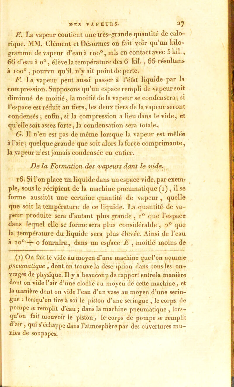 E. La vapeur contient une très-grande quantité de calo- rique. MM. Clément et Désormes on fait voir qu’un kilo- gramme de vapeur d’eau à ioo°, mis en contact avec 5kil., 66 d’eau à o°, élève la température des 6 kil. , 66 résultans à ioo°, pourvu qu’il n’y ait point de perte. F. La vapeur peut aussi passer à l’état liquide par la compression. Supposons qu’un espace rempli de vapeur soit diminué de moitié , la moitié de la vapeur se condensera; si l’espace est réduit au tiers, les deux tiers de la vapeur seront condensés ; enfin, si la compression a lieu dans le vide, et qu’elle soit assez forte, la condensation sera totale. G. 11 n’en est pas de même lorsque la vapeur est mêlée à l’air; quelque grande que soit alors la force comprimante, la vapeur n’est jamais condensée en entier. De la Formation des vapeurs dans le vide. 16. Si l’on place un liquide dans un espace vide, par exem- ple, sous le récipient de la machine pneumatique (i) , il se forme aussitôt une certaine quantité de vapeur , quelle que soit la température de ce liquide. La quantité de va- peur produite sera d’autant plus grande , x° que l’espace dans lequel elle se forme sera plus considérable , 2° que la température du liquide sera plus élevée. Ainsi de l’eau à io° -f- o fournira, dans un espace E , moitié moins de (i) On fait le vide au moyen d’une machine quel’on nomme pneumatique , dont on trouve la description dans tous les ou- vrages de physique. Il y a beaucoup de rapport entre la manière dont on vide l’air d’une cloche au moyen de cette machine, et la manière dont on vide l’eau d’un vase au moyen d’une serin- gue : lorsqu’on tire à soi le piston d’une seringue , le corps de pompe se remplit d'eau ’} dans la machine pneumatique , lors- qu on fait mouvoir le piston, le corps de pompe se remplit d air, qui s échappe dans l’atmosphère par des ouvertures mu- nies de soupapes.