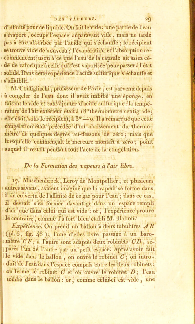 d’alïïnilé pour Ce liquide. On fait le vide ; une partit? de l’eau s’évapore , oècûpe l’espace auparavant Vide, mais'ne tarde pas à être absorbée pâr l’acide qui s’échauffe ; le récipient së trouve vidé dé'nouveau ; 1’évaporatioh et'l'absorption re- cômiUèncent jusqu’à cé que l’eau Üe la càpsulè ait assez cé- dé dë calorique! à célle qui s’est vapofîfeëe pôur passer à l’état solide'. Dans cédé expérience l’acîde Sulfurique s’échauffe et s’affaiblit. M. Codfîglîachi^ professeur de Pavie, est parvenu depuis à congeler de l’eau dont il1 avait imbibé une épodige, en faisant le vide èf saUS'àjouter d’acidè sulfurique :!la tempé- rature Hd l’air èxtériehir était à 18° thermomètre centigrade; elle'était,‘sotis le récipient, à 3° —o. Il a remarqué que cette congélation était 'précédée d’tuf abaissement du thermo- mètre de quelques degrés aü-dessous de zéro; 'mais que lorsqu’elle commençait le mercure montait à zéro ; point auquèl il restait pendant totit l’aCte de la congélation. De la Formation des vapeurs à l’air libre. 17. Muschenbroek,Leroy de Montpellier, et plusieurs autres sàvans , avaient imagine que la vapeur sé fornie dans l’air en vertu 'de l’affinité de ce gaz pour l’eau ; dans ce cas, il devrait s’eh former davantage dans un espace rempli dair que dans' cèlüi qui est vide : or, l’expérience prouve le contraire ^ comme l’a fort; bien1 établi M. Daltoff.' Expérience. On prend uü ballon à deux tubulûtes AB (Ï>k 6, fî'g. 46 ); l’une d’elles livre passage à un baro- mètre EF ; à l’autre sont adaptés deux robinets CD , sé- parés l’un de l’autre par un petit espàcë. Après avoir fait le vide dans le ballon , on ouvré lé robinet C j on intro- duit de l’eau Hans l’espace compris entre les deux robinets ; on ferme le robinét C et oh oüvre le rohiû'et D ; l’eau tombe dans le ballon ; or, comme cèltffci 'est vide , une