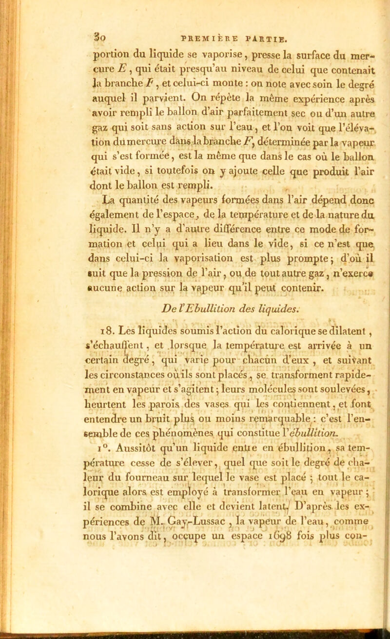 portion du liquide se vaporise, presse la surface du mer- cure E, qui était presqu’au niveau de celui que contenait Ja branche E, et celui-ci moute : on note avec soin le degré auquel il parvient. On répète la même expérience après avoir rempli le ballon d’air parfaitement sec ou d’un autre gaz qui soit sans action sur l’eau, et l’on voit que l’éléva- tion du mercure daii6 la branche déterminée par la vapeur qui s’est formée, est la même que dans le cas où le ballon était vide, si toutefois on y ajoute celle que produit l’air dont le ballon est rempli. La quantité des vapeurs formées dans l’air dépend donc également de l’espace, de la température et de la nature du liquide. Il n’y a d’autre différence entre ce mode de for- mation et celui qui a lieu dans le vide, 6i ce n’est que dans celui-ci la vaporisation est plus prompte j d’où il suit que la pression de l’air, ou de tout autre gaz, n’exerce aucune action sur la vapeur qu’il peut contenir. De VEbullition des liquides. 18. Les liquides soumis l’action du calorique se dilatent , s’échauffent, et lorsque la température est arrivée à un certain degré, qui varie pour chacun d’eux , et suivant les circonstances où ils sont placés, se transforment rapide- ment en vapeur et s’agitent ; leurs molécules sont soulevées, heurtent les parois des vases qui les contiennent, et font entendre un bruit plus ou moins remarquable: c’est l’en- seinble de ces phénomènes qui constitue Vébullition. i°. Aussitôt qu’un liquide entre en ébullition, sa tem- pérature cesse de s’élever, quel que soit le degré de cha- leur du fourneau sur lequel le vase est placé \ tout le ca- lorique alors est employé à transformer l’eau en vapeur ; il se combine avec elle et devient latent^' D’après les ex- périences de M. Gay-Lussac , la vapeur de l’eau, comme nous l’avons dit, occupe un espace 1G98 fois plus cou-