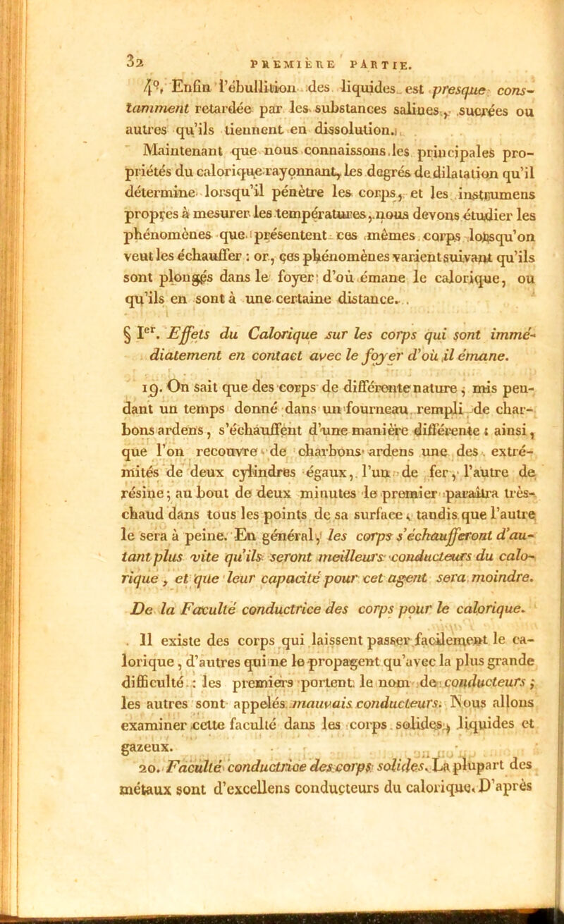 4°. Enfin l’ébulliiiou des liquides., est presque cons- tamment retardée par les- substances salin es v sucrées ou autres qu’ils tieunent en dissolution.) Maintenant que nous connaissons,les principales pro- priétés du calorique rayonnanty les dagrésdedilatation qu’il détermine lorsqu’il pénètre les corps, et les instijumens propres à mesurer les températures,.nous devons étudier les phénomènes que- s présentent ces mêmes corps lorsqu’on veut les échauffer : or, çes phénomènes varient suivant qu’ils sont plongés dans le foyer d’où émane le calorique, ou qu’ils en sont à une certaine distance.... - i ■. 'i ‘ ’ ... § Ier. Effets du Calorique sur les cotps qui sont immé- diatement en contact avec le foyer d'où ,il émane. i ’ 19. On sait que des corps de différente nature ; mis pen- dant un temps donné dans un fourneau rempli de char- bons ardens, s’échauffent d’une manière différente; ainsi, que l’on recouvre de charbons-ardens une des extré- mités de deux cylindres égaux, l’uu de fer, l’autre de résine; au bout de deux minutes le premier paraîtra très- chaud dans tous les points de sa surface * tandis que l’autre le sera à peine. -En général y les corps s’échaufferont d’au- tant plus vite qu’ils seront meilleurs •conducteurs du calo- rique , et que leur capacité pour cet agent sera moindre. De la Faculté conductrice des corps pour le calorique. . 11 existe des corps qui laissent passer facilement le ca- lorique , d’autres qui ne le propagent qu’avec la plus grande difficulté . : les premiers portent, le nom de conducteurs ; les autres sont appelés mauvais conducteurs. INous allons examiner celte faculté dans les corps solides * liquides et gazeux. 20. Faculté conductnoe des corps solides.Xa plupart des métaux sont d’excellens conducteurs du calorique* D’après