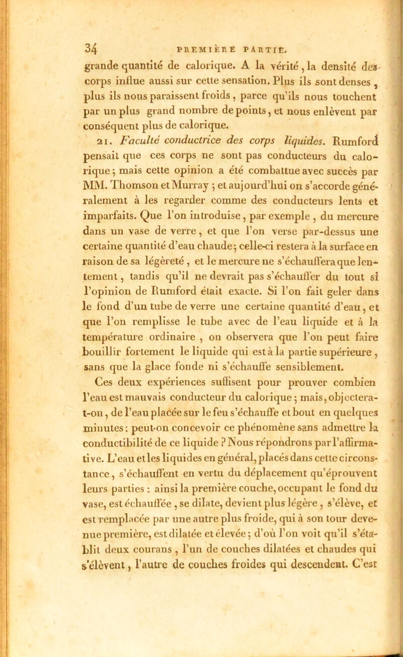 grande quantité de calorique. A la vérité,la densité de* i corps inllue aussi sur cette sensation. Plus ils sont denses , plus ils nous paraissent froids , parce qu’ils nous touchent par un plus grand nombre de points, et nous enlèvent par conséquent plus de calorique. 21. Faculté conductrice des corps liquides. Rumford pensait que ces corps ne sont pas conducteurs du calo- rique ; mais celte opinion a été combattue avec succès par MM. Thomson et Murray ; et auj ourd’hui on s’accorde géné- ralement à les regarder comme des conducteurs lents et imparfaits. Que l’on introduise , par exemple , du mercure dans un vase de verre, et que l’on verse par-dessus une certaine quantité d’eau chaude-, celle-ci restera à la surface en raison de sa légèreté , et le mercure ne s’échauffera que len- tement , tandis qu’il ne devrait pas s’échauffer du tout si l’opinion de Rumford était exacte. Si l’on fait geler dans le fond d’un tube de verre une certaine quantité d’eau, et que l’on remplisse le tube avec de l’eau liquide et à la température ordinaire , on observera que l’on peut faire bouillir fortement le liquide qui est à la partie supérieure , sans que la glace fonde ni s’échauffe sensiblement. Ces deux expériences suüisent pour prouver combien l’eau est mauvais conducteur du calorique ; mais, objectera- t-on , de l’eau placée sur le feu s’échauffe et bout en quelques minutes: peut-on concevoir ce phénomène sans admettre la conductibilité de ce liquide PINous répondrons parl’affirma- tive. L’eau et les liquides en général, placés dans cetlecircons- tanee, s’échauffent en vertu du déplacement qu’éprouvent leurs parties : ainsi la première couche, occupant le fond du vase, est échauffée , se dilate, devient plus légère, s’élève, et est remplacée par une autre plus froide, qui à son tour deve- nue première, est dilatée et élevée; d’où l’on voit qu’il s’éta- blit deux courans , l’un de couches dilatées et chaudes qui s’élèvent, l’autre de couches froides qui descendent. C’est