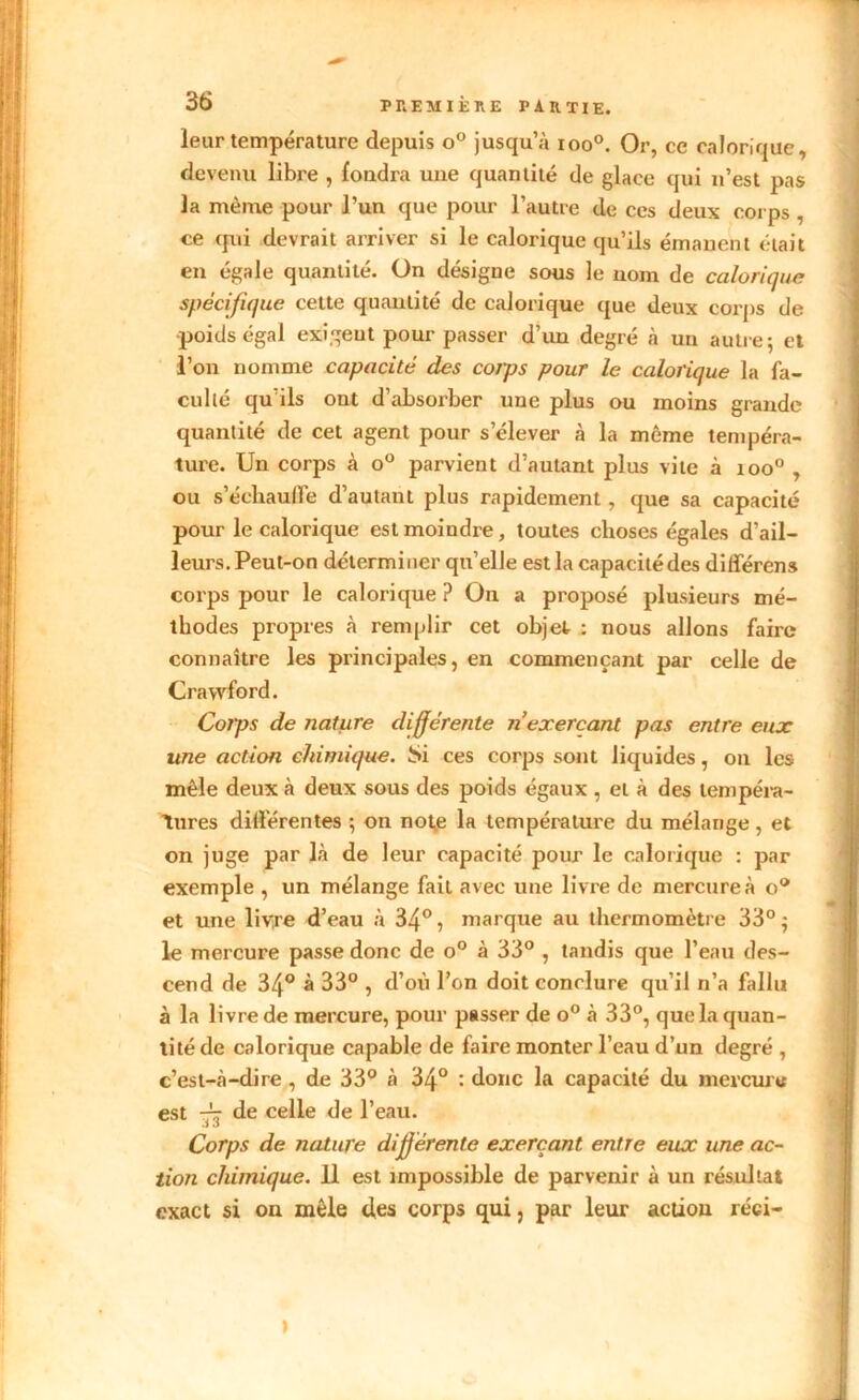 leur température depuis o° jusqu’à ioo°. Or, ce calorique, devenu libre , fondra une quantité de glace qui n’est pas la même pour l’un que pour l’autre de ces deux corps , ce qui devrait arriver si le calorique qu’ils émanent était en égale quantité. On désigne sous le nom de calorique spécifique cette quantité de calorique que deux corps de poids égal exigent pour passer d’un degré à un autre; et l’on nomme capacité des corps pour le calorique la fa- culté qu’ils ont d’absorber une plus ou moins grande quantité de cet agent pour s’élever à la môme tempéra- ture. Un corps à o° parvient d’autant plus vite à ioo° , ou s'échaude d’autant plus rapidement, que sa capacité pour le calorique est moindre, toutes choses égales d’ail- leurs. Peut-on déterminer qu’elle est la capacité des différons corps pour le calorique? On a proposé plusieurs mé- thodes propres à remplir cet objet : nous allons faire connaître les principales, en commençant par celle de Cravvford. Corps de nature différente n exerçant pas entre eux une action chimique. Si ces corps sont liquides, on les mêle deux à deux sous des poids égaux , et à des tempéra- tures différentes ; on note la température du mélange, et on juge par là de leur capacité pour le calorique : par exemple , un mélange fait avec une livre de mercure à o° et une livre d’eau à 34°, marque au thermomètre 33° ; le mercure passe donc de o° à 33° , tandis que l’eau des- cend de 34° à 33° , d’où l’on doit conclure qu’il n’a fallu à la livre de mercure, pour passer de o° à 33°, que la quan- tité de calorique capable de faire monter l’eau d’un degré , c’est-à-dire, de 33° à 34° : donc la capacité du mercure est de celle de l’eau. Corps de nature différente exerçant entre eux une ac- tion chimique. 11 est impossible de parvenir à un résultat exact si on mêle des corps qui, par leur action réci- >