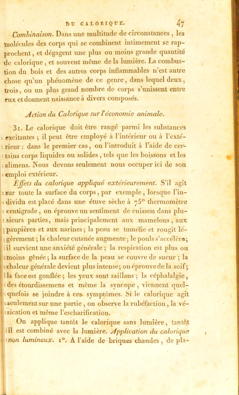 t> U CALORIQUE. Combinaison. Dans une multitude de circonstances , les ïnolécules des corps qui se combinent intimement se rap- prochent , et dégagent une plus ou moins grande quantité de calorique , et souvent même de la lumière. La combus- tion du bois et des autres corps inflammables n’est autre chose qu’un phénomène de ce genre, dans lequel deux, trois, ou un plus grand nombre de corps s’unissent entre eux et donnent naissance à divers composés. Action du Calorique sur T économie ajiimalc. 3i. Le calorique doit être rangé parmi les substances » excitantes ; il peut être employé h l’intérieur ou à l’cxté- 1 rieur : dans le premier cas, on l’introduit à l’aide de cer- ' tains corps liquides ou solides , tels que les boissons et les j ; alimens. Nous devons seulement nous occuper ici de son 1 emploi extérieur. Effets du calorique appliqué extérieurement. S’il agit : sur toute la surface du corps, par exemple, lorsque l’in- « dividu est placé dans une étuve sèche à 75° thermomètre centigrade, on éprouve un sentiment de cuisson dans plu- j;-sieurs parties, mais principalement aux mamelons , aux |j| paupières et aux narines; la peau se tuméfie et rougit lé- j gèrement ; la chaleur cutanée augmente; le pouls s’accéléra; jiil survient une anxiété générale; la respiration est plus ou 1 moins gênée; la surface de la peau se couvre de sueur ; la ( chaleur générale devient plus intense; on éprouve de la soif; la face est gonflée ; les yeux sont saillans ; la céphalalgie, des étourdissemens et même la syncope , viennent quel- quefois se joindre à ces symptômes. Si le calorique agit .s seulement sur une partie , on observe la rubéfaction, la vé- On applique tantôt le calorique sans lumière, tantôt il est combiné avec la lumière. Application du calorique non lumineux. i°. A l’aide de briques chaudes , de pla- sication et même l’escharification.