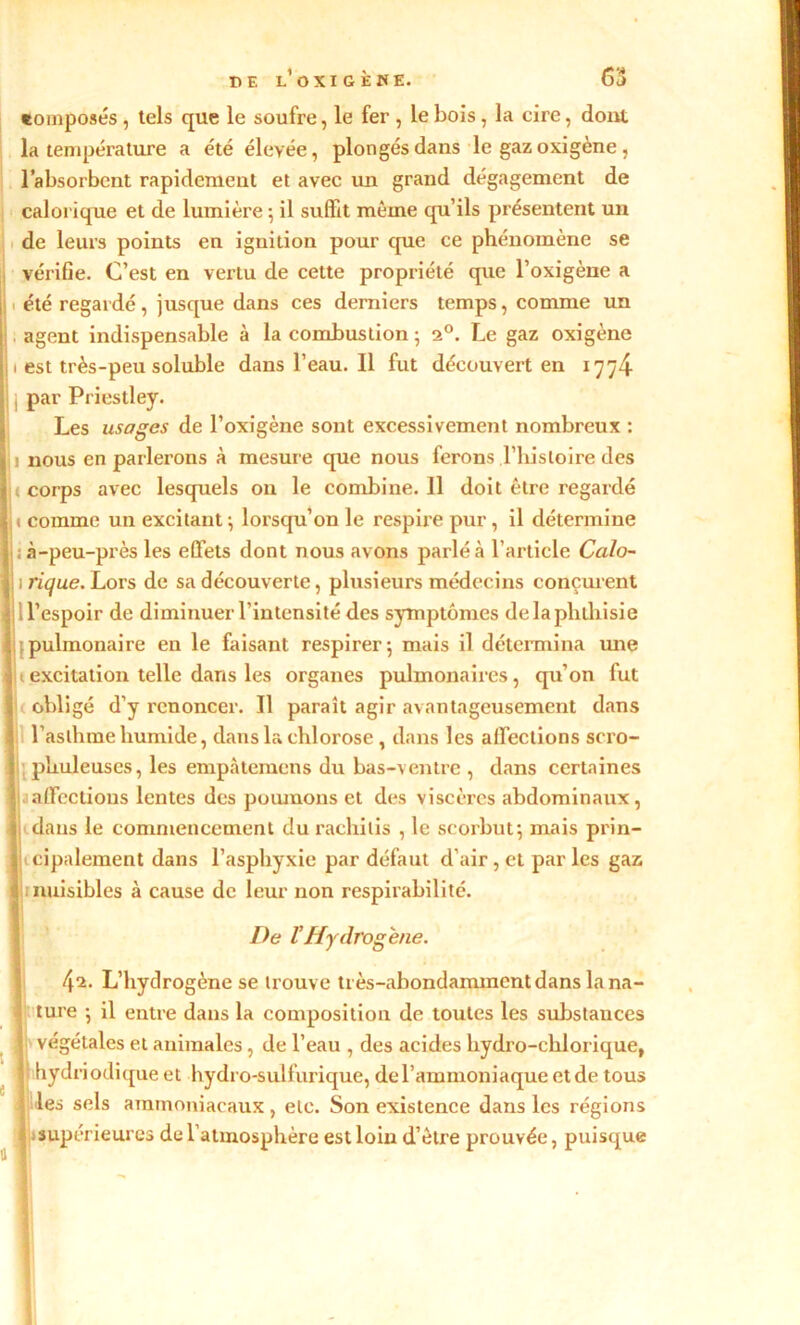 tomposés, tels que le soufre, le fer , le bois, la cire, dont la température a été élevée, plongés dans le gaz oxigène , l’absorbent rapidement et avec un grand dégagement de calorique et de lumière -, il suffit même qu’ils présentent un de leurs points en ignition pour que ce phénomène se vérifie. C’est en vertu de cette propriété que l’oxigène a été regardé, jusque dans ces derniers temps, comme un agent indispensable à la combustion ; 20. Le gaz oxigène est très-peu soluble dans l’eau. Il fut découvert en 1774 par Priestley. Les usages de l’oxigène sont excessivement nombreux : nous en parlerons à mesure que nous ferons ,l’histoire des corps avec lesquels on le combine. 11 doit être regardé comme un excitant; lorsqu’on le respire pur, il détermine ; à-peu-près les effets dont nous avons parlé à l’article Calo- 1 rique. Lors de sa découverte, plusieurs médecins conçurent d’espoir de diminuer l’intensité des symptômes de la phthisie pulmonaire en le faisant respirer; mais il détermina une i excitation telle dans les organes pulmonaires, qu’on fut obligé d’y renoncer. Il paraît agir avantageusement dans l’asthme humide, dans la chlorose, dans les affections scro- phuleuses, les empàtemens du bas-ventre , dans certaines affections lentes des poumons et des viscères abdominaux, dans le commencement du rachilis , le scorbut; mais prin- cipalement dans l’asphyxie par défaut d'air , et par les gaz nuisibles à cause de leur non respirabilité. De VHydrogéné. 42. L’hydrogène se trouve très-abondamment dans la na- ; ture ; il entre dans la composition de toutes les substances 1 végétales et animales, de l’eau , des acides hydro-chlorique, hydriodique et hydro-sulfurique, de l’ammoniaque etde tous j les sels ammoniacaux, etc. Son existence dans les régions 1 supérieures de l’atmosphère est loin d’ètre prouvée, puisque