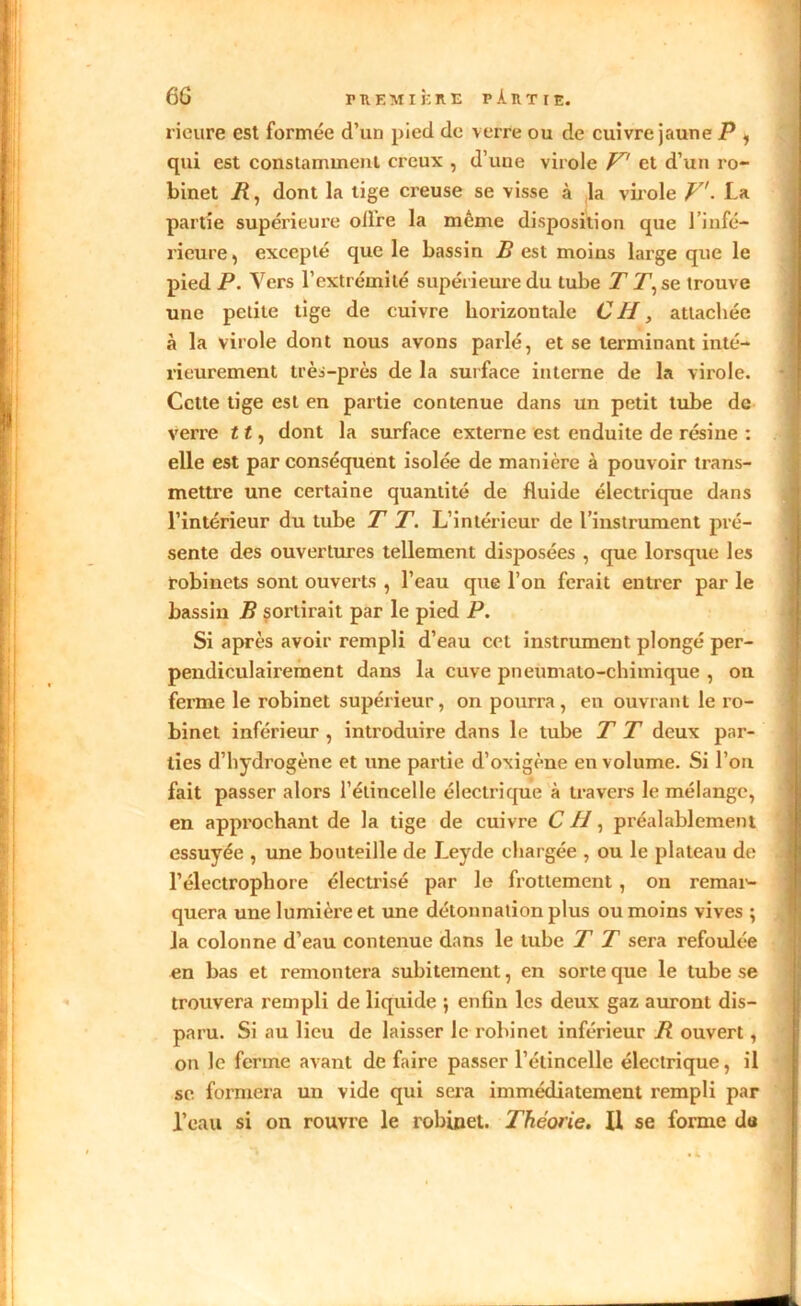 6G F R KM IÈ RE P.UTIE. rieure est formée d’un pied de verre ou de cuivre jaune P 1 qui est constamment creux , d’une virole V et d’un ro- binet /?, dont la tige creuse se visse à la virole V. La partie supérieure oilre la même disposition que 1 infé- rieure , excepté que le bassin B est moins large que le pied P. Vers l’extrémité supérieure du tube T T1, se trouve une petite tige de cuivre horizontale CH, attachée à la virole dont nous avons parlé, et se terminant inté- rieurement très-près de la surface interne de la virole. Cette tige est en partie contenue dans un petit tube de verre 11, dont la surface externe est enduite de résine : elle est par conséquent isolée de manière à pouvoir trans- mettre une certaine quantité de fluide électrique dans l’intérieur du tube T T. L’intérieur de l’instrument pré- sente des ouvertures tellement disposées , que lorsque les robinets sont ouverts , l’eau que l’on ferait entrer par le bassin B sortirait par le pied P. Si après avoir rempli d’eau cet instrument plongé per- pendiculairement dans la cuve pneumato-chimique , on ferme le robinet supérieur, on pourra, en ouvrant le ro- binet inférieur , introduire dans le tube T T deux par- ties d’hydrogène et une partie d’oxigène en volume. Si l’on fait passer alors l’étincelle électrique à travers le mélange, en approchant de la tige de cuivre C H, préalablement essuyée , une bouteille de Leyde chargée , ou le plateau de l’électrophore électrisé par le frottement , on remar- quera une lumière et une détonnation plus ou moins vives ; la colonne d’eau contenue dans le tube T T sera refoulée en bas et remontera subitement, en sorte que le tube se trouvera rempli de liquide ; enfin les deux gaz auront dis- paru. Si au lieu de laisser le robinet inférieur B ouvert, on le ferme avant de faire passer l’étincelle électrique, il se formera un vide qui sera immédiatement rempli par