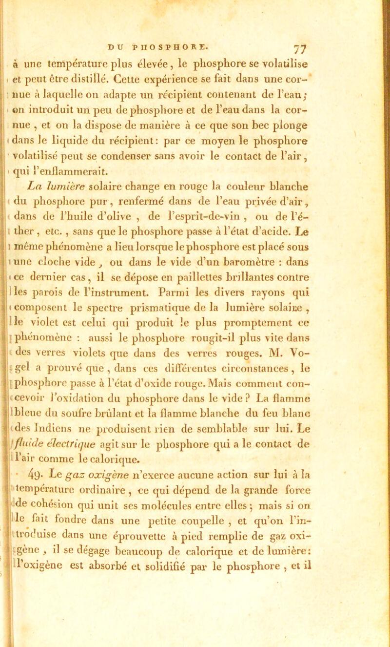 à une température plus élevée, le phosphore se volatilise . et peut être distillé. Cette expérience se fait dans une cor- nue à laquelle on adapte un récipient contenant de l'eau; on introduit un peu de phosphore et de l’eau dans la cor- nue , et on la dispose de manière à ce que son bec plonge i dans le liquide du récipient: par ce moyen le phosphore volatilisé peut se condenser sans avoir le contact de l’air, ■ qui l’enflammerait. La lumière solaire change en rouge la couleur blanche < du phosphore pur, renfermé dans de l’eau privée d’air, i dans de l’huile d’olive , de l’esprit-de-vin , ou de l’é- ther , etc., sans que le phosphore passe à l’état d’acide. Le i même phénomène a lieu lorsque le phosphore est placé sous ii une cloche vide , ou dans le vide d’un baromètre : dans i ce dernier cas, il se dépose en paillettes brillantes contre ; ! les parois de l’instrument. Parmi les divers rayons qui (composent le spectre prismatique de la lumière solaice , lie violet est celui qui produit le plus promptement ce phénomène: aussi le phosphore rougit-il plus vite dans i des verres violets que dans des verres rouges. M. Vo- .gel a prouvé que , dans ces différentes circonstances, le [phosphore passe à l’état d’oxide rouge.Mais comment con- ccevoir l’oxidation du phosphore dans le vide? La flamme bleue du soufre brûlant et la flamme blanche du feu blanc fj'des Indiens ne produisent rien de semblable sur lui. Le f fluide électrique agit sur le phosphore qui a le contact de l’air comme le calorique. • 49- Le gaz oxigène n’exerce aucune action sur lui à la température ordinaire , ce qui dépend de la grande force de cohésion qui unit ses molécules entre elles -, mais si on ;.le fait fondre dans une petite coupelle , et qu’on l’in- troduise dans une éprouvette à pied remplie de gaz oxi- > > gène , il se dégage beaucoup de calorique et de lumière: l’oxigène est absorbé et solidifié par le phosphore , et il