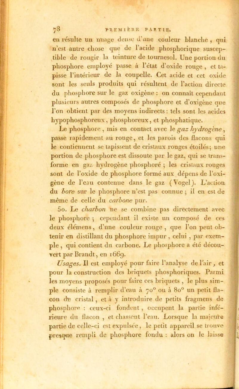 en résulte un nüage dense d'une couleur blanche , qui n’est autre chose que de l’acide phosphorique suscep- tible de rougir la teinture de tournesol. Une portion du phosphore employé passe à l’état d’oxide rouge , et ta- pisse l’intérieur de la coupelle. Cet acide et cet oxide sont les seuls produits qui résultent de l’action directe du phosphore sur le gaz oxigène : on connaît cependant plusieurs autres composés de phosphore et d’oxigène que l’on obtient par des moyens indirects : tels sont les acides bypophosphoreux, phosphoreux, et phosphatique. Le phosphore , mis en contact avec le gaz Jij drogène, passe rapidement au rouge, et les parois des flacons qui le contiennent se tapissent de cristaux rouges étoilés; une portion de phosphore est dissoute par le gaz, qui se trans- forme en gaz hydrogène phosphore ; les cristaux rouges sont de l’oxide de phosphore formé aux dépens de l’oxi- gène de l’eau contenue dans le gaz (Vogel). L’action du bore sur le phosphore n’est pas connue ; il en est de même de celle du carbone pur. 5o. Le charbon ne se combine pas directement avec le phosphore ; cependant il existe un composé de ces deux élémens, d’une couleur rouge , que l’on peut ob- tenir en distillant du phosphore impur , celui , par exem- ple , qui contient du carbone. Le phosphore a été décou- vert par Brandt, en 1669. Usages. Il est employé pour faire l’analyse de 1 air, et pour la construction des briquets phosphoriques. Parmi les moyens proposés pour faire ces briquets , le plus sim- ple consiste à remplir d’eau à 7o° ou à 8o° un petit fla- con du cristal, et à y introduire de petits fragmens de phosphore : ceux-ci fondent , occupent la partie infé- rieure du flacon , et chassent l’eau. Lorsque la majeure partie de celle-ci est expulsée, le petit appareil se trouve presque rempli de phosphore fondu : alors on le laisse