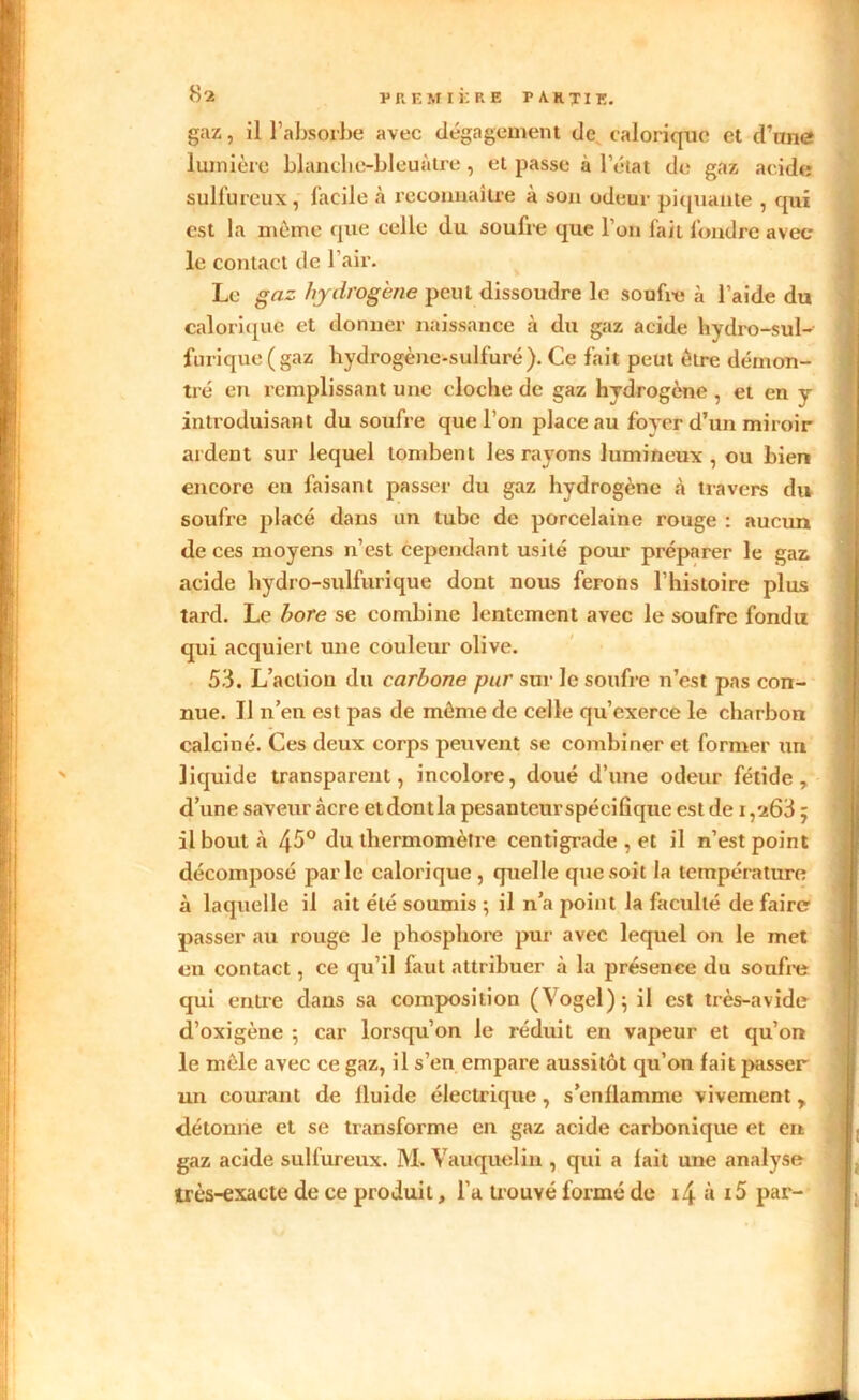 gaz, il l’absorbe avec dégagement de calorique et d’une lumière blanche-bleuâtre, et passe à l’état de gaz acide sulfureux, facile à reconnaître à son odeur piquante , qui est la meme que celle du soufre que l’on fait foudre avec le contact de l’air. Le gaz hydrogène peut dissoudre le soufre à l’aide du calorique et donner naissance à du gaz acide hydro-sul- furique (gaz hydrogène-sulfure). Ce fait peut être démon- tré en remplissant une cloche de gaz hydrogène , et en y introduisant du soufre que l’on place au foyer d’un miroir ardent sur lequel tombent les rayons lumineux , ou bien encore en faisant passer du gaz hydrogène à travers du soufre placé dans un tube de porcelaine rouge : aucun de ces moyens n’est cependant usité pour préparer le gaz acide hydro-sulfurique dont nous ferons l’histoire plus tard. Le bore se combine lentement avec le soufre fondu qui acquiert une couleur olive. 53. L’action du carbone pur sur le soufre n’est pas con- nue. Il n’en est pas de même de celle qu’exerce le charbon calciné. Ces deux corps peuvent se combiner et former un liquide transparent, incolore, doué d’une odeur fétide, d’une saveur âcre etdontla pesanteurspécilique est de i,a63 ; il bout à 4^° du thermomètre centigrade , et il n’est point décomposé parle calorique, quelle que soit la température à laquelle il ait été soumis ; il n’a point la faculté de faire passer au rouge le phosphore pur avec lequel on le met en contact, ce qu’il faut attribuer à la présence du soufre qui entre dans sa composition (Yogel); il est très-avide d’oxigène ; car lorsqu’on le réduit en vapeur et qu’on le mêle avec ce gaz, il s’en empare aussitôt qu’on fait passer un courant de lluide électrique, s’enflamme vivement, détonne et se transforme en gaz acide carbonique et en gaz acide sulfureux. M. Vauquelin , qui a fait une analyse très-exacte de ce produit, l’a trouvé formé de i4 à i5 par-