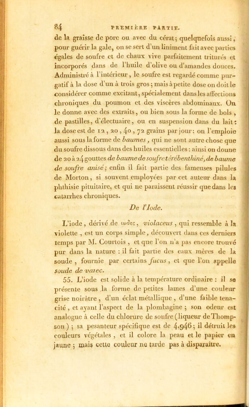 de la graisse de porc ou avec du cérat -, quelquefois aussi, pour guérir la gale, on se sert d’un liniment fait avec parties égales de soufre et de chaux vive parfaitement triturés et incorporés dans de l’huile d’olive ou d’amandes douces. Administré à l’intérieur, le soufre est regardé comme pur- gatif à la dose d'un à trois gros ; mais à petite dose on doit le considérer comme excitant, spécialement dans les affections chroniques du poumon et des viscères abdominaux. On le donne avec des extraits, ou bien sous la forme de bols , de pastilles, d’électuaire, ou en suspension dans du lait: la dose est de 12,20,4o , 72 grains par jour: on l’emploie aussi sous la forme de baumes, qui ne sont autre chose que du soufre dissous dans des huiles essentielles : ainsi on donne de 20 à 24 gouttes de baume de soufretérébenthiné,de baume de soufre anisé ; enün il fait partie des fameuses pilules de Morton, si souvent employées par cet auteur dans la phthisie pituitaire, et qui ne paraissent réussir que dans les catarrhes chroniques. De Vlode. L’iode , dérivé de iwowç, violaceus , qui ressemble à la violette , est un corps simple, découvert dans ces derniers temps par INI. Courtois , et que l’on n’a pas encore trouvé pur dans la nature : il fait partie des eaux mères de la soude , fournie par certains fucus, et que l’on appelle soude devaiec. 55. L’iode est solide à la température ordinaire : il se présente sous la forme de petites lames d’une couleur grise noirâtre , d’un éclat métallique , d’une faible téna- cité , et ayant l’aspect de la plombagine; son odeur est analogue à celle du chlorure de soufre (liqueur de Thomp- son ) ; sa pesanteur spécifique est de 4^94^; il détruit les couleurs végétales , et il colore la peau et le papier en jaune ; mais cette couleur ne tarde pas à disparaître.