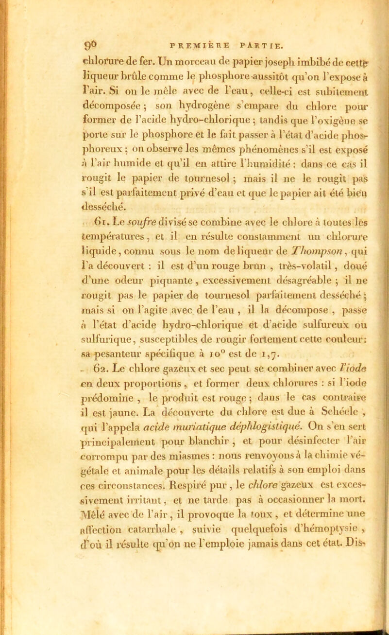 chlorure de fer. Un morceau de papier joseph imbibé de eett£ liqueur brûle comme le phosphore aussitôt qu’on l’expose à l’air. Si on le mêle avec de l’eau, celle-ci est subitement décomposée ; son hydrogène s’empare du chlore pour former de l’acide hydro-chlorique ; tandis que l’oxigène se porte sur le phosphore et le fait passer à l’état d’acide phos- phoreux 5 on observe les mêmes phénomènes s’il est exposé à l’air humide et qu’il en attire 1 humidité : dans ce cas il rougit le papier de tournesol ; mais il ne le rougit pas s il est parfaitemcut privé d’eau et que le papier ait été bien desséché. 61. Le soufre divisé se combine avec le chlore à toutes les températures, et il en résulte constamment un chlorure liquide, connu sous le nom de liqueur de Thompson, qui l’a découvert : il est d’un rouge brun , très-volatil, doué d’une odeur piquante, excessivement désagréable ; il ne rougit pas le papier de tournesol parfaitement desséché ; mais si on l’agite avec de l’eau , il la décompose , passe à l’état d’acide hydro-chlorique et d'acide sulfureux ou sulfurique, susceptibles de rougir fortement cette couleur: sa pesanteur spécifique à io° est de 1,7. 62. Le eblore gazeux et sec peut se combiner avec l’iode en deux proportions , et former deux chlorures : si l’iode prédomine, le produit est rouge -, dans le cas contraire il est jaune. La découverte du chlore est due à Schéelc , qui l’appela acide muriatique déphlogistiqué. On s’en sert principalement pour blanchir , et pour désinfecter l’air corrompu par des miasmes : nous renvoyons à la chimie vé- gétale et animale pour les détails relatifs à son emploi dans ces circonstances. Respiré pur , le chlore gazeux est exces- sivement irritant, et ne tarde pas à occasionner la mort. Mêlé avec de l’air, il provoque la toux , et détermine une affection catarrhale , suivie quelquefois d’hémoptysie , d’où il résulte qu’on ne l’emploie jamais dans cet état. Dis*