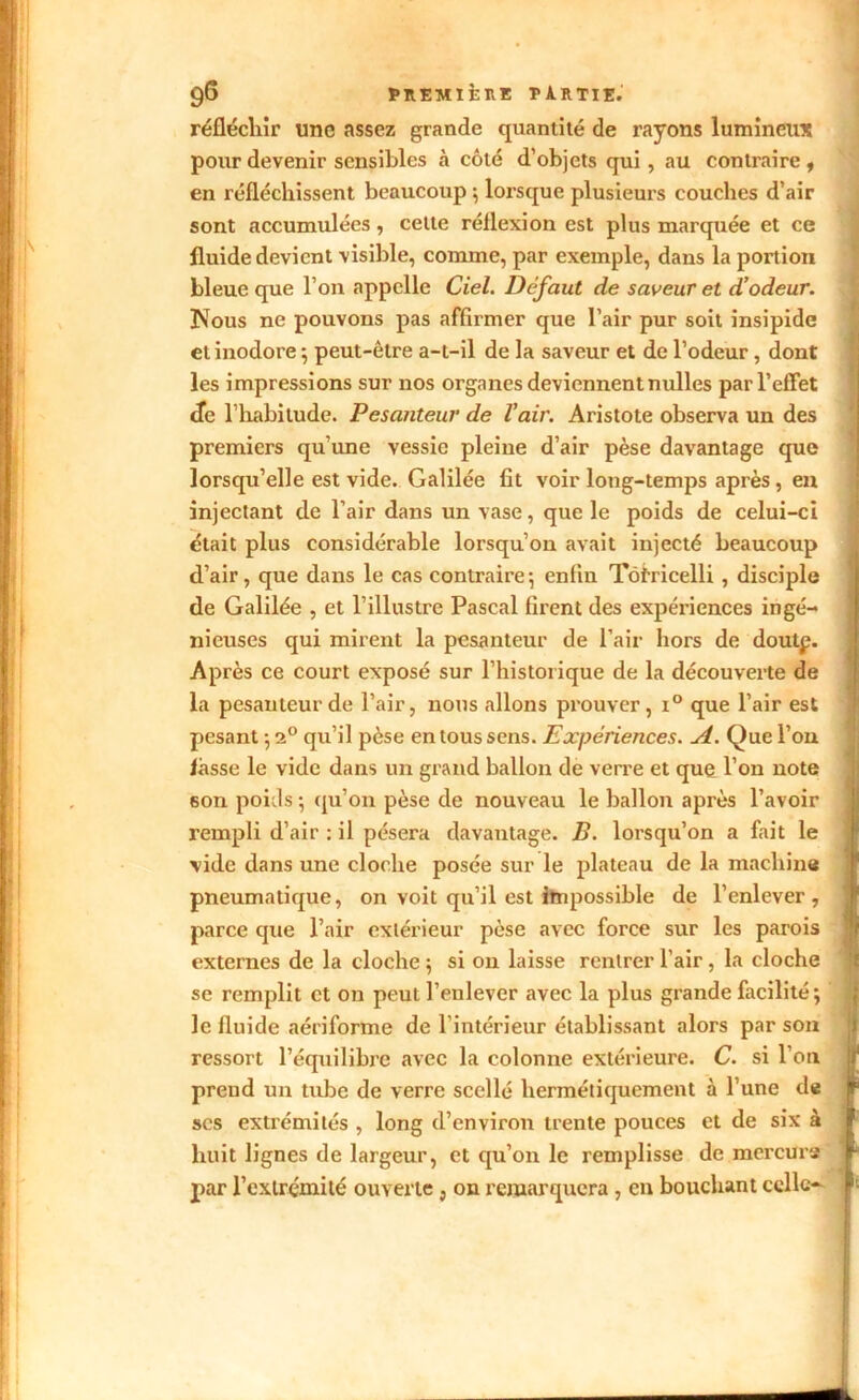 réfléchir une assez grande quantité de rayons lumineux pour devenir sensibles à côté d’objets qui, au contraire, en réfléchissent beaucoup ; lorsque plusieurs couches d’air sont accumulées, celte réllexion est plus marquée et ce fluide devient visible, comme, par exemple, dans la portion bleue que l’on appelle Ciel. Defaut de saveur et d’odeur. IVous ne pouvons pas affirmer que l’air pur soit insipide et inodore ; peut-être a-t-il de la saveur et de l’odeur , dont les impressions sur nos organes deviennent nulles par l’effet de l’habitude. Pesanteur de l’air. Aristote observa un des premiers qu’une vessie pleine d’air pèse davantage que lorsqu’elle est vide. Galilée fit voir long-temps après , en injectant de l’air dans un vase, que le poids de celui-ci était plus considérable lorsqu’on avait injecté beaucoup d’air, que dans le cas contraire; enfin Tôfricelli , disciple de Galilée , et l’illustre Pascal firent des expériences ingé- nieuses qui mirent la pesanteur de l’air hors de doutp. Après ce court exposé sur l’historique de la découverte de la pesanteur de l’air, nous allons prouver, i° que l’air est pesant ; 20 qu’il pèse en tous sens. Expériences. A. Que l’on fasse le vide dans un grand ballon de verre et que l’on note son poids ; qu’on pèse de nouveau le ballon après l’avoir rempli d’air : il pèsera davantage. B. lorsqu’on a fait le vide dans une cloche posée sur le plateau de la machine pneumatique, on voit qu’il est impossible de l’enlever, parce que l’air extérieur pèse avec force sur les parois externes de la cloche ; si on laisse rentrer l’air , la cloche se remplit et on peut l’enlever avec la plus grande facilité; le fluide aériforme de l’intérieur établissant alors par son ressort l’équilibre avec la colonne extérieure. C. si l’on prend un tube de verre scellé hermétiquement à l’une de jp ses extrémités , long d’environ trente pouces et de six à I huit lignes de largeur, et qu’on le remplisse de mercure r par l’extrémité ouverte, on remarquera, en bouchant celle- Jr