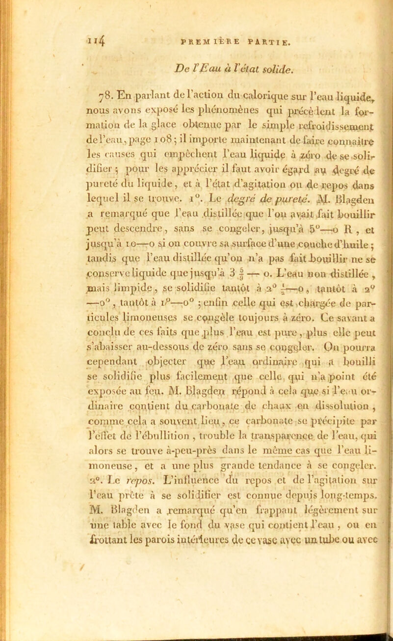 De l’Eau à l'état solide. 78. En parlant de l'action du calorique sur l’eau liquide,, nous avons exposé les phénomènes qui précèdent la for- ma lion de la glace obtenue par le simple refroidissement de l’eau, page 108; il importe maintenant défaire connaître les causes qui empêchent l’eau liquide à zéro de se soli»- difier ; pour les apprécier il faut avoir égard a y degré de pureté du liquide, et à l’état d’agitation ou de repos dans lequel il se trouve. i°. Le degré de pureté. à\l. Blagdeu a remarqué que l’eau .distillée que l’on avait Lait bouillir peut descendre, sans se congeler, jusqu’à 5°—o R, et j usqu’à 10—-o si ou couvre sa surface d’une couche d’huile ; tandis que l’eau distillée qu’on 11’a pas fait .bouillir ne se .conserve liquide que jusqu’à 3 |— o. L’eau non distillée , mais limpide, se solidifie tantôt à a0 {—0 , tantôt à 20 —o°, tantôt à i/°—o° ; enfin celle qui est,chargée de par- ticules limoneuses se cçmgèle toujours à zéro. Ce savant a conclu de ces faits que .plus l’eau est pure, plus elle peut s’abaisser au-dessous de zéro sans se congeler. On pourra cependant objecter que jl’eau ordinaire qui a bouilli se solidiüe plus facilement que celle qui n’a point été exposée au feu. M. Blagde.n répond à cela que si l’eau or- dinaire contient du carbonate de chaux eu dissolution , comme cela a souvent lieu, ce carbonate se précipite par l’elfel de l’ébullition , trouble la transparence de l’eau, qui alors se trouve à-peu-près dans le même cas que l’eau li- moneuse , et a une plus grande tendance à se congeler. a0. Le repos. L’influence du repos et de l'agitation sur l’eau prête à se solidifier est connue depuis long-temps. M. Blagden a .remarqué qu’en frappant légèrement sur nue labié avec le fond du vase qui contient l’eau , ou en frottant les parois intérieures de ce vase avec un tube ou avec /