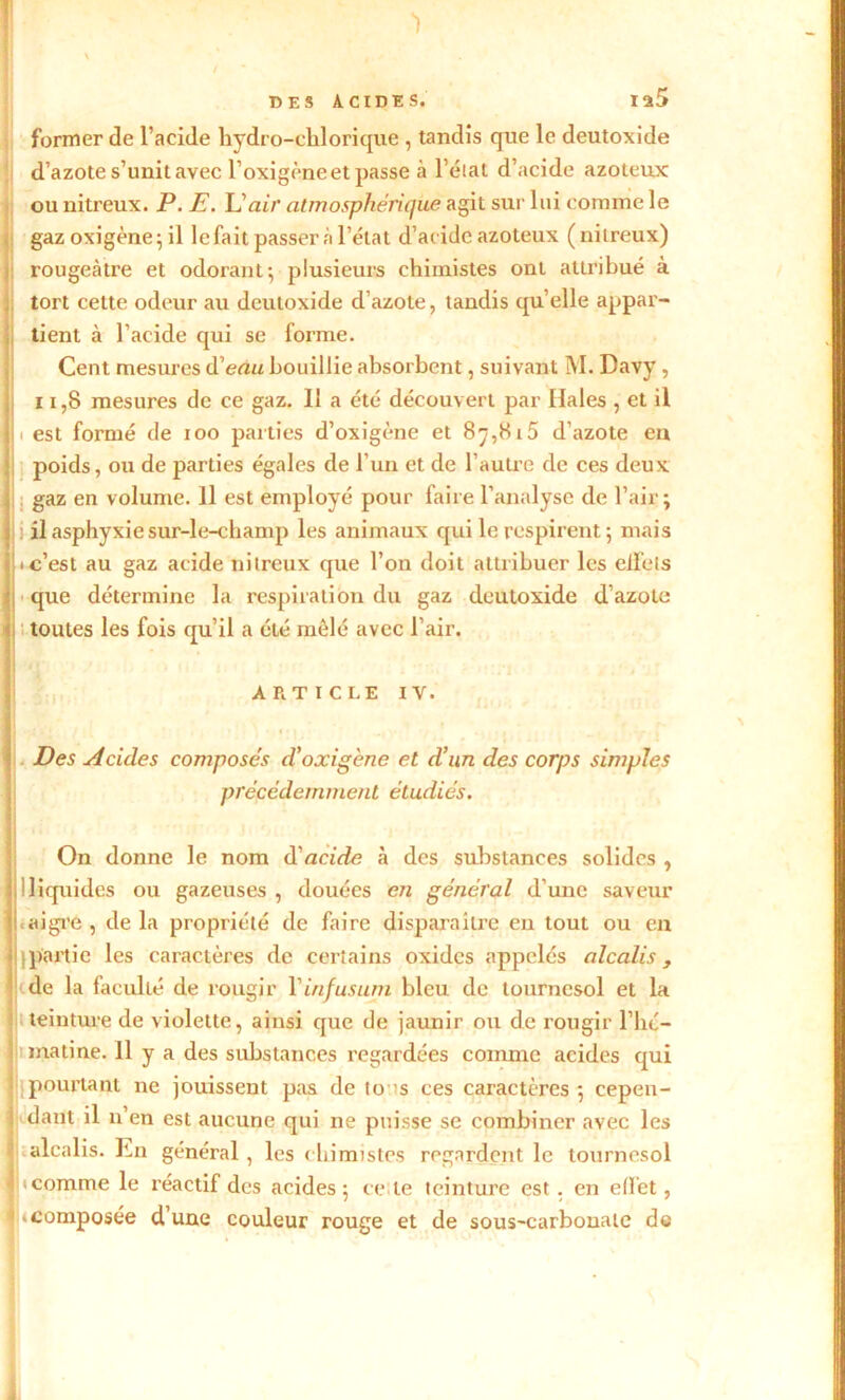 DES ACIDES. Iü5 former de l’acide hydro-chlorique , tandis que le deutoxide d’azote s’unit avec l’oxigène et passe à l’état d’acide azoteux ou nitreux. P. E. L'air atmosphérique agit sur lui comme le gaz oxigène; il le fait passer à l’état d’acide azoteux (nitreux) : rougeâtre et odorant y plusieurs chimistes ont attribué à tort cette odeur au deutoxide d’azote, tandis quelle appar- tient à l’acide qui se forme. Cent mesures d'eau bouillie absorbent, suivant M. Davy, 11,8 mesures de ce gaz. 11 a été découvert par Haies , et il i est formé de ioo parties d’oxigène et 87,8r5 d’azote en poids, ou de parties égales de l’un et de l’autre de ces deux gaz en volume. Il est employé pour faire l’analyse de l’air; il asphyxie sur-le-champ les animaux qui le respirent; mais c’est au gaz acide nitreux que l’on doit attribuer les clfets que détermine la respiration du gaz deutoxide d’azote toutes les fois qu’il a été mêlé avec l’air. ARTICLE IV. Des Acules composés d’oxigène et d’un des corps simples précédemment étudiés. On donne le nom d'acide à des substances solides , I 7 |!liquides ou gazeuses , douées en général d’une saveur l.aigre, delà propriété de faire disparaître en tout ou en II partie les caractères de certains oxides appelés alcalis, de la faculté de rougir Y in fus uni bleu, de tournesol et la teinture de violette, ainsi que de jaunir ou de rougir l’hé- matine. H y a des substances regardées comme acides qui h pourtant ne jouissent pas de to ^s ces caractères; cepen- ! dant il n’en est aucune qui ne puisse se combiner avec les alcalis. En général , les chimistes regardent le tournesol ! icomme le réactif des acides; ce le teinture est . en effet, «composée d’une couleur rouge et de sous-carbonate de